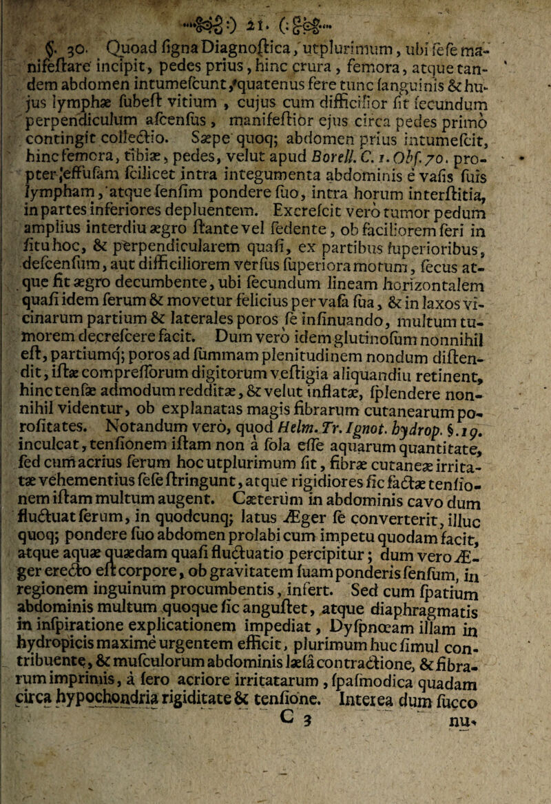 30. Quoad fignaDiagnoftica /utplurimum, ubi fefe ma- nifeftare' incipit, pedes prius, hinc crura, femora, atque tan¬ dem abdomen intumefcunt,'quatenus fere tunc (anguinis & hu¬ jus lymphae fubeft vitium , cujus cum difficilior fit fecundum perpendiculum afcenfiis , manifeftior ejus circa pedes primo contingit colledlo. Saepe quoq; abdomen prius intumefcit, hinc femora, tibiae, pedes, veiut apud Borell. C. 1. Obf. 70. pro¬ pter leflufamfcilicet intra integumenta abdominis e vafis fuis Jympham,‘atquefenfim ponderefuo, intra horum interftitia, in partes inferiores depluentem. Exerefcit vero tumor pedum amplius interdiu aegro flante vel fedente, ob faciliorem feri in fituhoc, & perpendicularem quaii, ex partibus fuperioribus, defcenfum, aut difficiliorem vCrfiis fuperiora motum, fecus at- que fit aegro decumbente, ubi fecundum lineam horizontalem quafi idem ferum & movetur felicius per vafa fua, & in laxos vi¬ cinarum partium & laterales poros fe infinuando, multum tu¬ morem decrefcere facit. Dum vero idem glutinofom nonnihil eft, partiumq; poros ad fiimmam plenitudinem nondum diften- ditjiftaecomprefTorumdigitorumveftigia aliquandiu retinent, hinctenfae admodum redditae, & veiut inflatae, (plendere non¬ nihil videntur, ob explanatas magis fibrarum cutanearumpo- rofitates. Notandum vero, quod Helm. Tr. Ignot. hydrop. §.19. inculcat,tenfionemiftamnon a fola effe aquarum quantitate,* fed cum acrius ferum hoc utplurimum fit, fibrae cutaneae irrita¬ tae vehementius fefe ftringunt, atque rigidiores fic fadae tenfio- nem iftam multum augent. Caeteriim in abdominis cavo dum flu&uatferum, in quodcunqj latus JEger (e converterit, illuc quoq; pondere fuo abdomen prolabi cum impetu quodam facit, atque aquae quaedam quafi fluduatio percipitur; dum vero./E- ger eredo eft corpore, ob gravitatem fuam ponderis fenfum, in regionem inguinum procumbentis, infert. Sed cum fpatium abdominis multum quoque fic anguftet, atque diaphragmatis in infpiratione explicationem impediat, Dyfpnceam illam in hydropicis maxime urgentem efficit, plurimumhucfimul con¬ tribuente, &mufculorumabdominisMacontradione, ^fibra¬ rum imprimis, a fero acriore irritatarum , fpafmodica quadam circa hypochondria rigiditate & tenfione. Interea dum fucco C 3 nu*