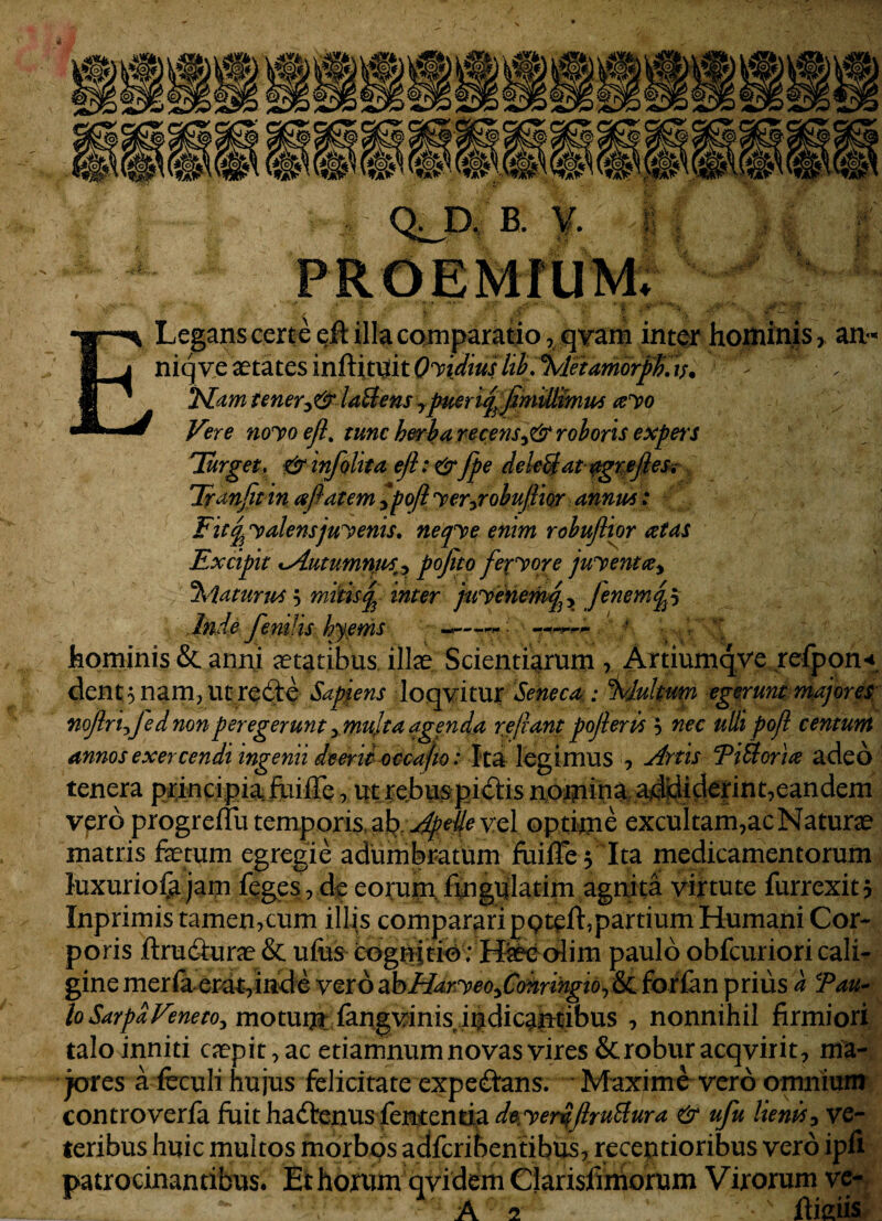 IP iSP GUI W ^ pP ^ >1 B. f. ; QJD. K n ,j*. Vi*.- Legans cert e eft illa comparatio, qvam inter hominis > an<* niqv.e aetates inftitijit O^idmlt^i^leidmoi^t^ 'd 2Fam tenery& latlens ^puerireyo Vere noyoejl. tunc herba recens^ roboris expeis Turget. & infolita efl: & fpe deleti at agrefteSi Tranfit in repat em ^poft yer^robujlior anum : Fit% y alensjuyenis. neqye enim robuflipr retas Excipit xAutumnps^ pojito fexyore juyentcey %iaturus 5 mitis rp inter juyenemq^ fenemqp Jnde fenilis hyems •-*—r • •• —f, hominis & anni aetatibus illae Scientiarum , Artiumqve refpon* dent 5 nam, ut re6te Sapiens loqvitur Seneca : %lultum egerunt majores nojln^fed non peregerunt , multa agentia repant pojleris } nec udi poji centum annos exercendi ingenii deerit occa fio: Ita legimus , Artis TiUorire aded tenera principia, fuifle , ut rebus pictis nomina addiderint7eandem vero progrellu temporis, ^.ApeUe vel optime excultam,ac Naturae matris faetum egregie adumbratum fuiffe* Ita medicamentorum luxuriofa jam feges , de eorum, fmgulatim agnita virtute furrexitj Inprimis tamen,cum illis compararipqteft,partium Humani Cor¬ poris ftrudturae & ufes cognitio ; H;aee olim paulo obfcuriori cali¬ gine meria erat,inde vero abHaryeo^Conringio^ & for fan prius a Tau- loSarpaVeneto^ motum fangvinis indicantibus , nonnihil firmiori talo inniti caepit,ac etiamnum novas vires & robur acqvirit, ma¬ jores a feculi hujus felicitate expedans. Maxime vero omnium controverfa fuit hadrenus fententia d%yer$Jlru£tura & ufu lienis3 ve¬ teribus huic multos morbos adfcribentibus7 receptioribus vero ipfi patrocinantibus. Ethoxnm qvidem Clarisjfmiorum Virorum ve- A rc ftiaiis