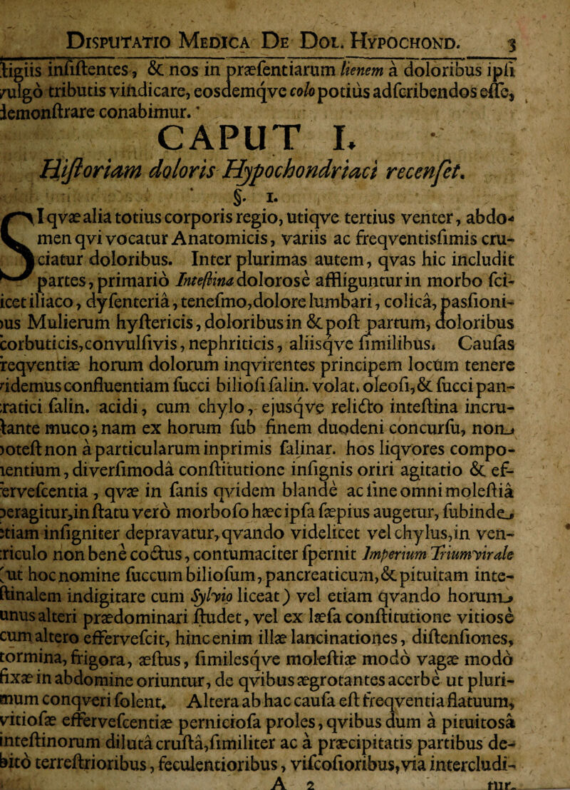 Disputatio Medica De Dot. Hypochond. 3 ligiis infiftentes, & nos in pnefentiarum lienem a doloribus ipll /ulgb tributis vindicare, eosdemqve colo potius adfcribendos eflfe, jemonftiare conabimur.' CAPUT I. Hijl oriam doloris Hypochondriaci recenfet. 1. SI qvaealia totius corporis regio, utiqve tertius venter, abdo* menqvi vocatur Anatomicis, variis ac freqventisfimis cru¬ ciatur doloribus. Inter plurimas autem, qvas hic includit partes , primario Inteftim dolorose affliguntur in morbo fci- icet iliaco, dyfenteria, tenefmo,dolore lumbari, colica, pasfioni- )us Mulierum hyftericis, doloribus in &poft partum, doloribus corbuticis,convulfivis, nephriticis, aliisqve fimilibus* Caufas reqventiae horum dolorum inqvirentes principem locdm tenere fidemus confluentiam fucci biliofifalin. volat» oleofi,& fucci pan~ ;ratici falin. acidi, cum chylo, ejusqve relidto inteftina incru- tante muco 5 nam ex horum fub finem duodeni concuriu, noiii >oteft non a particularum inprimis falinar. hos liqvores compo- lentium, diverfimoda conftitutione infignis oriri agitatio & ef- ervefeentia , qvae in fanis qvidem blande ac line omni moleftia ^eragiturdnftatu vero morbofo haec ipfa faepius augetur, fubindo Jtiam infigniter depravatur, qvando videlicet vel chylus,in ven- :riculo non bene coitus, contumaciter fpernit Imperium Triumvirale ut hocnomine fuccumbiliofum, pancreaticum,& pituitam inte- ftinalem indigitare cum Sjhio liceat) vel etiam qvando horurrL> unus alteri praedominariftudet, vel ex laefa conftitutione vitiose cum altero effervefeit, hinc enim illae lancinationes, diftenfiones. tormina, frigora, aeftus, fimilesqve moleftiae modo vagae modo fixae in abdomine oriuntur, de qvibus aegrotantes acerbe ut pluri¬ mum conqveri folent. Altera ab hac caufa eft freqventia flatuum, yitiofae effervefeentiae perniciofa proles, qvibus dum a pituitosa inteftinorum diluta crufta,fimiliter ac a praecipitatis partibus de¬ bito terreftrioribus, feculentioribus, vifeofioribus, via intercludi- fi A 2 mr.