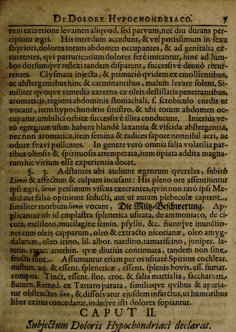 DeDolore HvpbekON&ftlACO? f rumexcretione levamen aliqvod,fed parvum,nec diu durans per¬ cipiunt segri. His interdum accedunt* & vel potisfimum in iexu feqviori,dolores totum abdomen occupantes, Sc ad genitalia ex¬ currentes, qvi parturieiTciumdolores fer e imitantur* hin e ad luni- . bos dorfumqve reflexi tandem difparent, fuccesfive denuo recur¬ rentes. Clyfmata injecta, & primario qvidem ex emollientibus? ac abflergentibushinc & carminantibus, malum levare folent* Si¬ militer qvoqve remedia externa ex oleis deftillatis penetrantibus? aromaticis,regioni abdominis ftomachali, C fcrobiculo cordis ut vocant, item hypochondrio finiftro, & ubi totum abdomen oc¬ cupatur,umbilici orbitae fuccesfive illita conducunt. Interius ve¬ ro egregiunrufuni habent blande laxantia & vifeida abftergentia? nec non aromatica,item femina & radices fapore nonnihil acri, ac odore fvavi pollentes. In genere vero omnia falia volatilia par¬ tibus oltofis & fpirituofis attemperata,item opiata addita magna- rumhic virium cfle experientia docet* §. 5. Aditantes ubi audiunt aegrorum qverelas, fubit6 Lunis & affedtum & culpam incufant: His pleno ore aflentiuntur ipli aegri, lienis pesfimum vifcus execrantes,qvin non raro ipfi Me¬ trici aut falsa opinione fedu&i, aut utauramplebeculae captent^? fimiliter morbum lienis vocant, ©te Ap¬ plicantur ob id emplaftra fplenetica ufitata, deammoniaco, de ci¬ cuta, meliloto,mucilagine ieinin. pfyllii, &c. fiuntqve inundtio- nes cum oleis capparum,oleo &extradto nicotianae, oleo amyg¬ dalarum, oleo irino, lil. albor, nardino,tamarifeino, juniper* la~ terin. mtac.anethin. qvae diutius continuata, tandem non fino frudtu rnnt-,* Affumuntur etiam per os nfnate Spiritus cochlear* nafturt. aq. & eflent. fpleneticae , eflent. fplenis bovis, eif. fumar. compos. Tin£t, eflent. flor. croc. & faliamartialia? faccharunu Saturn. Remed. ex Tartaro parata, fimiliaqve qvibus & aperia¬ tur obftru&us lien* &diflblvatur ejufdem infer ftus, ut humoribus liber exitus concedatur,indeq ve ifti dolores fopiantur. CAPUT IL Subje&um Doloris Hypochondriaci declarat.
