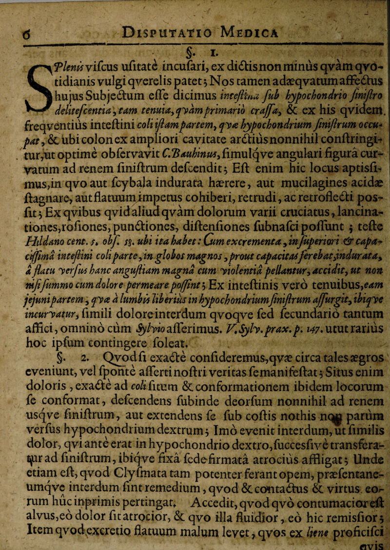 §. i. S Tlenis vifcws ufitate incufari,exdidl:isnonminusqvamqyb- tidianis vulgiqverelis patet} Nos tamen adaeqvatumafFeChis hujus SubjeCtum effe dicimus inteftua fub hypochondrio fimftro deluefcentut , tam tenuia, qyam primario craffa, & ex his qvidem. freqventius inteftini coli iflam partem, qyte hypochondrium finiftrum occu- pat, & ubi colon ex ampliori cavitate ardlius nonnihil conftringi^ tur,ut optime obfervavit C.Ttauhinus, fimulqve angukri figura cur¬ vatum ad renem finiftrum defcendit^ Eft enim hic locus aptisfi^ mus,in qvo aut fcybak indurata haerere, aut mucilagines acidse ftagnare, autflatuumimpetus cohiberi, retrudi, ac retroflecti pos- fit,Exqvibus qvid aliud qvam dolorum varii cruciatus, lancina- tioncs,rofiones, punCtiones, diftenfiones fubnafci poflfunt $ tefte Hildano cent. /* obfi ss« ubi ita habet: Cum excrementa , infuperiori & capa- ciffima inteftini coli par te,in globos magnos, prout capacitasferebat indurat a, a flatu y erfus hanc angujliam magna cum yiolentid pellantur, accidit, ut non tnfifummo cum dolore permeare poffinty^Ex inteftinis vero tenuibus, eam jejunipartem, qya a lumbis liberius in hypochondrium finiflrum ajfurgit, ibupe incuryam-i fimili dolore interdum qvoqve fed fecundari 6 tantum affici, omnino cum iy/waflerimus. KSyh.prax.p. 147* utut rarius hoc ipfum contingere foleat. §. 2. Qvod fi exaCte confideremus,qvae circa tales aegros eveniunt, vel fponte afiertinoftri veritas femanifeftat 5 Situs enim doloris , exaCte ad coli fitum & conformationem ibidem locorum fe conformat, defeendens fubinde deorfum nonnihil ad renem usqve finiftrum , aut extendens fe fub coftis nothis nq^ parum verfus hypochondrium dextrum 5 Imo evenit interdum, ut fimilis dolor, qvi ante erat in hypochondrio dextro,fuccesfive transfera¬ mur ad finiftrum, ibiq ve fixa fedefirmata atrocius affligat 5 Unde etiam eft, qvod Clyfmatatam potenter ferant opem, praefentane- umqve interdum fint remedium, qvod & contaCtus & virtus, eor- rum huc inprimis pertingat* Accedit, qvod qvo contumacior eft: alvus,eo dolor fitatrocior, & qvo illa fluidior, eo hic remisfiors Item qvod excretio flatuum malum levet, qvos ex liene proficifci «vis