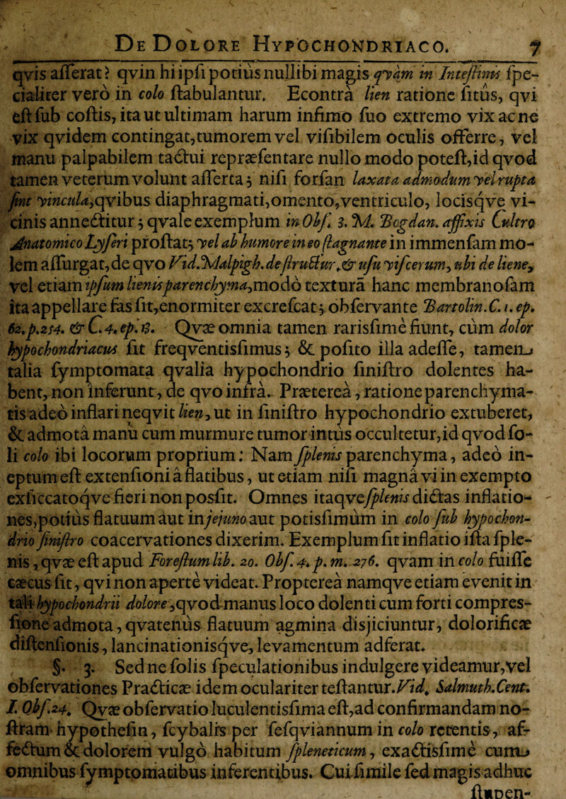 qvis afferat > qvin hi ipfi potitis nullibi magis qvam in Intefiim fpe- cialiter vero in colo flabulantur, Econtra lien ratione litus, qvi eftfub coflis, ita ut ultimam harum infimo fuo extremo vix ac no vix qvidem contingat, tumorem vel vifibilem oculis offerre, vel manu palpabilem ta&ui repraefentare nullo modo potefl,id qvod tamen veterum volunt afferta 5 nifi forfan laxata admodum vel rupta fint vincula,qvibus diaphragmati,omento,ventriculo, locisqve vi¬ cinis annedtitur * qvale exemplum inObji 3.%t. Bcgdan. affixis Cultri Anatomico Lyferi proftat$ vel ab humore in eo (lagnante in immenfam mo¬ lem affurgat, de qvo Fid.%dalpigh. de flrutlur+& ufu vifcerum, ubi de liene> vel etiamipfumlientspar enchytna>n\o do textura hanc membranofam ita appellare fas fit,enormiter excrefcat, obfervante Banolin. C. u ep. 62,p.2f4> &C.4'ephi. Qvteomnia tamen rarisfimefiunt, cum dolor hypochondriacus fit freqventisfimus} & pofito illaadeffe, tamen-* talia fymptomata qvalia hypochondrio finiflro dolentes ha¬ bent, non inferunt, de qvo infra. Praeterea, ratione parenchyma¬ tis adeo inflari neqvit&w, ut in finiflro hypochondrio extuberet, & admota manu cum murmure tumor intus occultetur,id qvod fo-* li colo ibi locorum proprium: Namfplenisparenchyma, adeo in¬ eptum eflextenfioni a flatibus, ut etiam nifi magna vi in exempto exiiccatoqve fieri non posfit. Omnes itaqve^/emr di£las inflatio- nes,pottus flatuum aut injejuMmt potisfimum incolofiub hypochon¬ drio finiflro coacervationes dixerim. Exemplum fit inflatio ifla fple¬ nis, qvaeefl apud Foreflumlib. 20. Obfi. 4* p. m, 276, qvam in colo fuiffe caecus fit, qvi non aperte videat. Propterea narnqve etiam evenit in tali hypochondrii dolore, qvod-manus loco dolenti cum forti compres- fione admota, qvatenus flatuum agmina disjiciuntur, dolorificae diflenflonis, lancinationisqve, levamentum adferat. §. 3. Sedne folis fpeculationibus indulgere videamur,vel obfervationes Prafticae idem oculariter teflantur.FzW* Salmuth.Cent. L Qbf.24,, Qyae obfervatio luculentisfima efl,ad confirmandam no- ftram hypothefin, fcybalis per fefqviannum in colo retentis, a£- fedlum& dolorem vulgo habitum fpleneticum, exaftisfime cum-> omnibus fymptomatibus inferentibus. Cuifimile fed magis adhuc , I flmnen-
