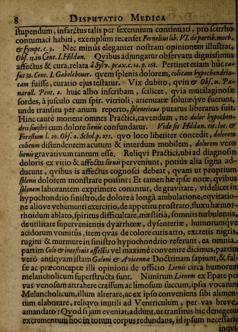 fltupendum, infarsus talis per fexenmum continuati, pro fcirrho 1 contumaci habiti, exemplumreccnfetFerneltmlih. VI.departib.morbK &fymbt. c. 9. Nec minus eleganter noftram opinionem illuftrat, j Obf. $$.%n Qnt.LHildan. Qvibus adjungatur obfervatu dignisfimus! affedtus & cura, relata dSyly. prax.c. 14. p. ‘68. Pertinet etiam huc ca- fus 36. Cent. 1. Gabelckouer. qyem fplenis dolorem, colicam hypochondria¬ cam fuifle, curatio ejus teftatur. Vix dubito, qvin & Ohf. ». 9a- j naroll. Tene. 2. huic albo inferibam, fcilicet, qvia mucilaginofas i fordes, a jufculo cum fpir. vitrioli, attenuatae folutseqve fuerunt,: unde tranfitu per anum reperto,jpleneticu* putatus liberatus fuit. Hinc caute monent omnes Pradici,cavendum , ne dolor hypochon-j drii fint/lri cum dolore lienis confundatur. Vide fis Hildan. cis. loc. & Foreflum 1. 20. Obf. 2. Schol.p. 27S. qvo loco libenter concedit, dolorem colicum diftendenremacutum & interdum mobilem, dolorem vexo /wMMgravativum tantum effe. Reliqvi Praftici,ubiad diagnofin doloris ex vitio St affeStu &»wperveniunt, potius alia figna ad¬ ducunt , qvibus is affedtus cognofci debeat, qvam ut proprium (plenis dolorem monftrare posfint t Et tamen hae ipfae notae, qvibus filenem laborantem exprimere conantur, de gravitate, videlicet in hypochondrio finiftro,de dolorea longa ambulatione,eqvitatio- ne aliove vehementi exercitio,de appetitu proftrato,fluxu haemor- rhoidum ablato,fpiritus difficultate, maeftitia, fomniis turbulentis, de utilitate fupervenientis dyarrhoese, dy fenteriae, humorumqyc acidorum vomitus, item qvas de colore cutisatro, excretis nigris, rugitu & murmure in finiftro hypochondrio referunt, ea omnia^ partim Colo & intefiinis affeBis vel maxime convenire dicimus,partim vero antiqvam iftam Galeni & Awennce DoStrinam fapiunt,8cfal- fae ac praeconceptae illi opinioni de officio Lienis circa humorem melancholicum fuperftrudta funt. Nimirum Lienem exEpatepei vas venofum attrahere craflum ac limofum fuccum,ipfis vocatum Melancholicum,illum alterare,ac ex ipfo conveniens fibi alimen¬ tum elaborare, reliqvo inutili ad Ventriculum , per vas brevo amandato i Qyod fi jam eveniat,addunt,ut tranfitus hic denegetui excrementum hoc in totum corpus redundans, id ipfum neceffaric inqvi-