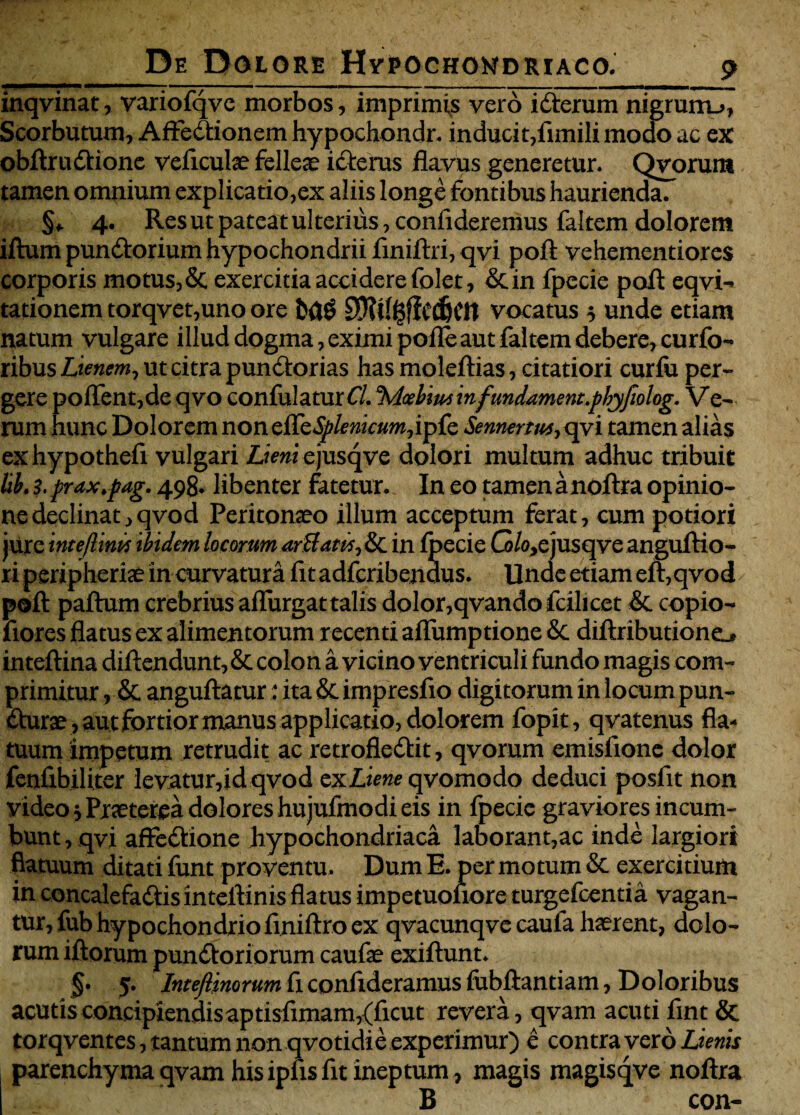 inqvinat, variofqve morbos, imprimas vero iXerum nigrum_>, Scorbutum, Affectionem hypochondr. inducit,fimili modo ac ex obftruXione veficulae felleae icterus flavus generetur. Qvorum tamen omnium explicatio,ex aliis longe fontibus haurienda. §♦' 4. Resutpateatulterius,confideremus faltem dolorem iftum punXorium hypochondrii finiftri, qvi pofl vehementiores corporis motus,&, exercitia accidere folet, & in fpecie pofl: eqvi- tationem torqvet,uno ore bflg SKill-SfiedjCtt vocatus 5 unde etiam natum vulgare illud dogma, eximi pofle aut faltem debere, curfo- ribus Lienem, ut citra punXorias has moleftias, citatiori curfii per¬ gere poffent,de qvo confulatur Cl. %icebim infundament.phjfiolog. V e- rum hunc Dolorem non effbSplenicum,ipfe Sennertus, qvi tamen alias exhypothefi vulgari Lieni ejusqve dolori multum adhuc tribuit lib. i.prax.pag. 498. libenter fatetur. In eo tamenanoftra opinio¬ ne declinat,qvod Peritonaeo illum acceptum ferat, cum potiori jure intejlim tbidem locorum artfatcs, & in fpecie G/o,e jusqve anguftio- ri peripheriae in curvatura fit adfcribendus. Unde etiam eft,qvod pofl: paftum crebrius aflurgat talis dolor,qvando fcilicet & copio- fiores flatus ex alimentorum recenti aflumptione & diftributioneL. inteflina diftendunt, & colon a vicino ventriculi fundo magis com¬ primitur , & anguftatur: ita & impresfio digitorum in locum pun- Xurae, autfortior manus applicatio, dolorem fopit, qvatenus fla¬ tuum impetum retrudit ac retroflexit, qvorum emisfione dolor fenfibiliter levatur,id qvod zx Liene qvomodo deduci posfit non video i Praeterea dolores hujufmodi eis in fpecie graviores incum¬ bunt , qvi affeXione hypochondriaca laborant,ac inde largiori flatuum ditati funt proventu. Dum E. per motum & exercitium in concalefaXis inteftinis flatus impetuonore turgefcentia vagan¬ tur, fub hypochondrio finiftro ex qvacunqve caufa haerent, dolo¬ rum iftorum punXoriorum caufae exiftunt. §. 5. Inteflinorum fi confideramus fubftantiam, Doloribus acutisconcipiendisaptisfimam,(ficut revera, qvam acuti fint & torqventes, tantum non qvotidie experimur) e contra vero Lienis parenchyma qvam hisipfisfit ineptum, magis magisqve noftra B con-