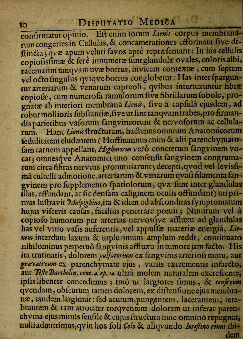 confirmatur opinio! Eft enim totum Lienis corpus membrana¬ rum congeries in Cellulas, & concamerationes efformata five di- ftindla;qv£e apum veluti favos apte reprafentant; In his cellulis copiofisfnroe ,& fere innumerae funt glandulae ovales, coloris albi, racematim tanqvam uvae botrus, invicem contextae , cum feptem vel odio fingulus qviqve botrus conglobetur: Has inter fpargun- tur arteriarum & venarum capreoli, qvibus intertexuntur fibrae copiofe, cum numerofa ramulorum five fibrillarum fobole, pro- gnats ab interiori membrana Lienis, five a capfula ejusdem, ad robur mollioris fubftantiae,fiveut fint tanqvam trabes,pro firman¬ dis parietibus vaforum fangvineorum & nervoforum ac cellula¬ rum. Hanc Lienis ftrudturam, hadtenus omnium Anatomicorum fedulitatem eludentem (Hoffmannus enim & alii parenchymato- fam carnem appellant, Higkmorws vero concretum fangvinem vo¬ cat 5 omnesqve Anatomici uno confcnfu fangvinem congruma- tum circa fibras nerveas pronuntiarunt ; decepti,qvod vel levisfi- ma cultelli admotione, arteriarum & venarum qvafi filamenta fan¬ gvinem pro fupplemento fpatiolorum, qvae funt inter glandulas illas, effundant, ac fic denfam caliginem oculis offundant) uti pri¬ mus luftravit \lalpighiui,ita. &<idem ad abfconditas fymptomatum hujus vifceris caufas,facilius penetrare potuit; Nimirum vel a copiofo humorum per arterias nervosqve afRuxu ad glandulas has vel vitio vafis auferentis, vel appulfae materiae energia. Lie¬ nem interdum laxum & utplurimum amplum reddi, continuato nihilominus perpetuo fangvinis afRuxu in tumore jam fadto. His ita trutinatis, dolorem pulfatorium ex fangvinis arteriofi motu, aut gravathumex parenchymate ejus , variis excrementis mfardto, aut Tefte 'Bartholm. cent.4. ep. 14. ultra molem naturalem excrefcente, ipfis libenter concedimus ; imo ut largiores limus, & tenfiyum qvendam, obfcurum tamen dolorem, ex diftenfione ejus membra¬ nae, tandem largimur: fed acutum,pungentem, lacerantem, tere¬ brantem & tam atrociter torqventem dolorem ut inferat paren¬ chyma ejus minus fenfileSc cujus flrudtura huic omnino repugnat, nulli admittimus,qvin hos foli Colo & aliqvando Intejlino tenui ibi-