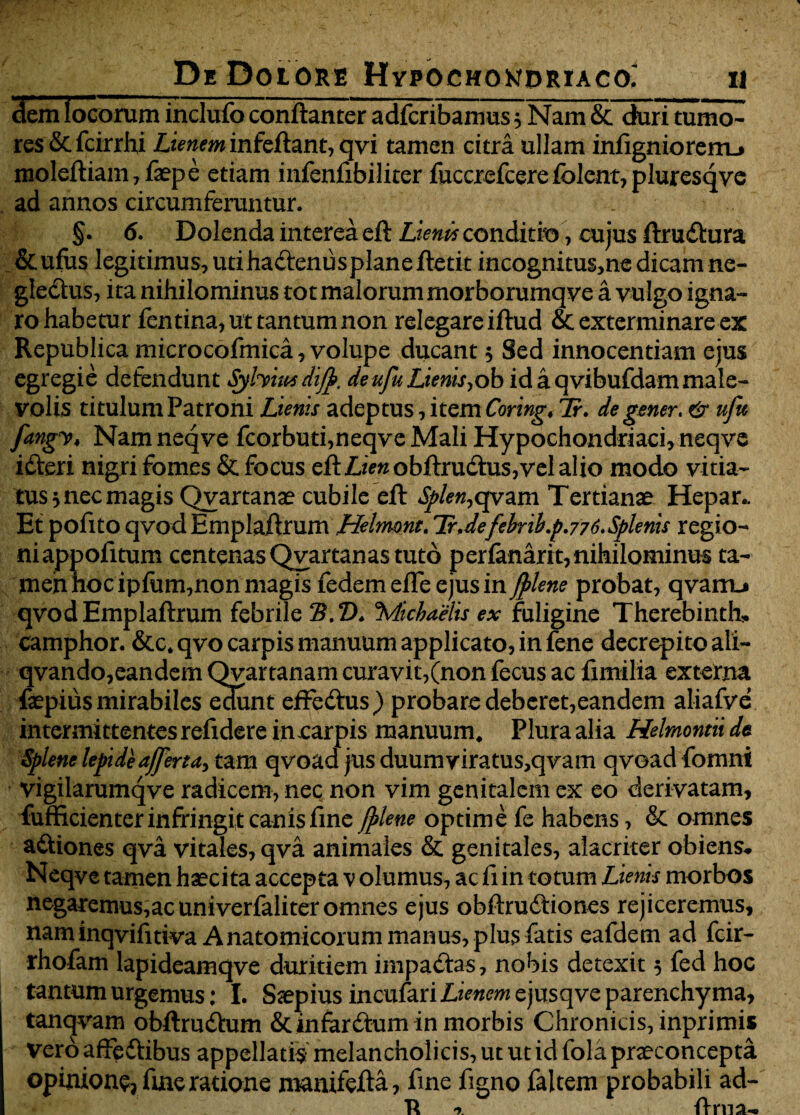 demlocorum inclufo conftanter adfcribamus 5 Nam & duritumo^ res&fcirrhi Lienem infeftant, qvi tamen citra ullam infigniorerrL» moleftiam,faepe etiam infenfibiliter fuccrefcerefclent, pluresqye ad annos circumferuntur. §. 6. Dolenda interea eft Lienis conditio, cujus ftrudtura &ufus legitimus, utihadtenusplaneftetit incognitus,ne dicamne- gle&us, ita nihilominus tot malorum morborumqve a vulgo igna¬ ro habetur fentina* ut tantum non relegare iftud & exterminare ex Republica microcofmica , volupe ducant 5 Sed innocentiam ejus egregie defendunt Syhiusdifb. deufu Lienis^ob id a qvibufdammale¬ volis titulum Patroni Lienis adeptus , item Coring. 7r. de gener. & ufu fangv* Namneqve fcorbuti,neqve Mali Hypochondriaci, neqve idteri nigri fomes & focus eft Limobftrudtus,vel alio modo vitia¬ tus 3 nec magis Qvartanae cubile eft Splen,qvam Tertianae Hepar.. Et pofito qvod Emplaftrum Helmont. Tr.defehr1bp.776.Splenis regio- niappofitum centenas Qvartanas tuto per(anarit,nihilominus ta¬ men hoc ipfum,non magis fedem eiTe ejus in /plene probat, qvarru qvodEmplaftrum febrile tB. 2X QMicbams ex fuligine Therebinth, camphor. &c.qvo carpis manuum applicato, in fene decrepito ali- qvando,eandem Qvartanam curavit,(non fecus ac fimilia externa faepius mirabiles edunt effedtus) probare deberet,eandem aliafve intermittentes refidere in carpis manuum. Plura alia Helmontii dt Splene lepide affer ta> tam qvoad jus duumyiratus,qvam qvoad fomni vigilarumqve radicem, nec non vim genitalem ex eo derivatam, fufficienter infringit canis fine /plene optime fe habens, & omnes a&iones qva vitales, qva animales & genitales, alacriter obiens.. Neqve tamen haecita accepta v olumus, ac fiin totum Lienis morbos negaremus,acuniverfaliteromnes ejus obftrudtiones rejiceremus, naminqvifitiva Anatomicorum manus, plus fatis eafdem ad fcir- rhofam lapideamqve duritiem impadtas, nobis detexit 5 fed hoc tantum urgemus: I. Saepius incufariLimwejusqve parenchyma, tanqvam obftrudtum Scinfardium in morbis Chronicis, inprimis Vero affeftibus appellatis melancholicis, ut ut id fola praeconcepta opinion^ ftne ratione manifefta, fine figno faltem probabili ad- i. ftma-