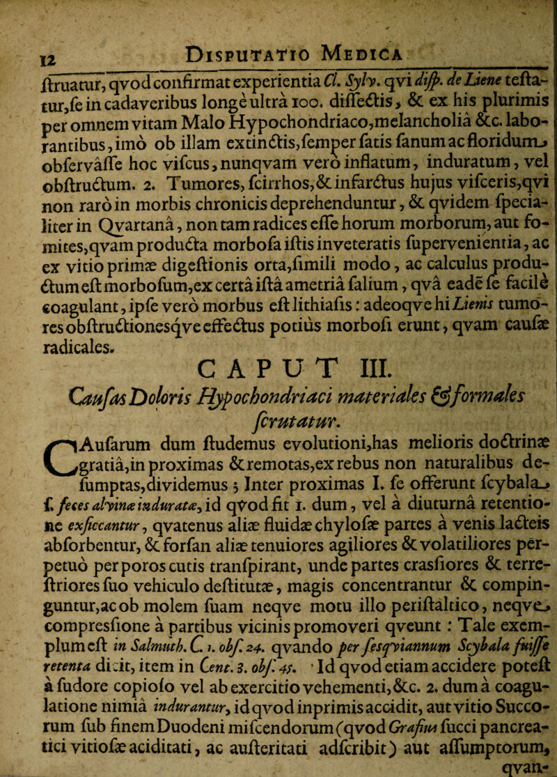 finiatur, qvod confirmat experientia Cl. Sjh. qvi dijp. de Liem tefta- tur,fe in cadaveribus longe ultra ioo. dillcdlis, & ex his plurimis per omnem vitam Malo Hypochondriaco,melancholia &c. labo¬ rantibus, imo ob illam extindtis,femper fatis fanum ac floridurru obfervalle hoc vifcus, nunqvam vero inflatum, induratum, vel obftruttum. 2. Tumores, fcirrhos,&infar<fius hujus vifceris,qvi non raro in morbis chronicis deprehenduntur, & qvi dem fpecia- Jiter in Qvartana, non tam radices eflfe horum morborum, aut fo- mices,qvam produdta morbofa iftis inveteratis fuperveni entia, ac ex vitio primte digeftionis orta,fimiIi modo, ac calculus produ- fium eftmorbofum,ex certa ifta ametria falium, qva eade fe facile coagulant, ipfe vero morbus elftlithiafis: adeoqvehi£tV»fi tumo¬ res obftru&ionesqveeffectus potius morbofi erunt, qvam caufe radicales. CAPUT III. Caufas Doloris Hypochondriaci materiales & formales ferutatur. CAufarum dum ftudemus evolutioni,has melioris do&rinae gratia,in proximas &remotas,ex rebus non naturalibus de- fumptas,dividemus 3 Inter proximas L fe offerunt fcybala_> £ fetes ahina indurat#} id qTodfit i. dum, vel a diuturna retentio¬ ne exficcantur, qvatenus aliae fluidae chylofae partes a venis labeis abforbentur, & forfan aliae tenuiores agiliores & volatiliores per¬ petuo per poros cutis tranfpirant, unde partes crasfiores & terre- ftriores fuo vehiculo deflitutae, magis concentrantur & compin¬ guntur, ac ob molem fuam neqve motu illo periftaltico, neqvo compresfione a partibus vicinis promoveri qveunt: Tale exem¬ plum cfl: in Salmutk. C1. obf.24. qvando per festpiannum Scjbala fuijji retenta dicit, item in Cent, 3. obf 4/. ‘Id qvod etiam accidere poteft afudore copiofo vel ab exercitio vehementi, &c. 2. dum a coagu¬ latione nimia indurantur, id qvod inprimis accidit, aut vitio Succo¬ rum fub finem Duodeni mifcendorum (qvod Grafijw fucci pancrea¬ tici vitiofae aciditati, ac aufteritati adferibit) aut affumptorum, qvan-