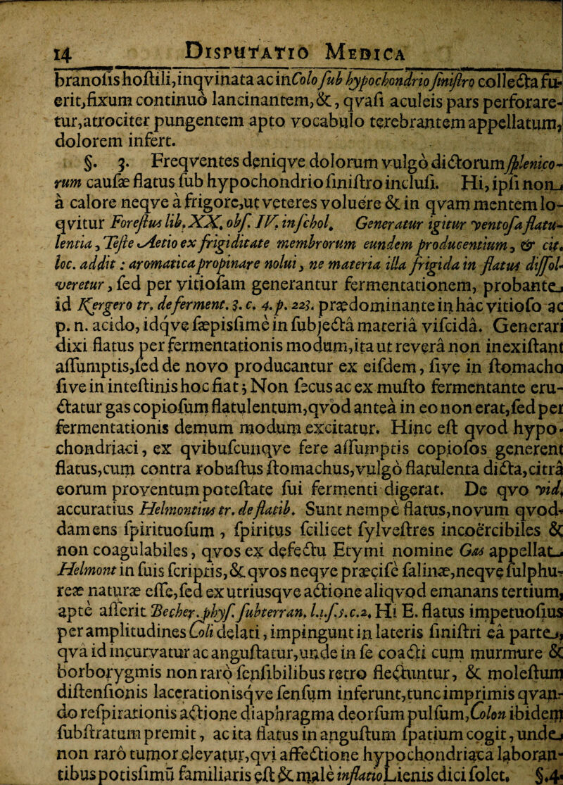 branolis hoitili, inqvinata ac mColofub hypochondriofiniflro colleda fu- erit,fixum continuo lancinantem, &, qvafi aculeis pars perforare-i tur,atrociter pungentem apto vocabulo terebrantem appellatum,5 dolorem infert. ' '' ' • ... H §. 3- Freqventes deniqve dolorum vulgo didorum^erneo¬ rum caufae flatus fub hypochondrio fmiftro inclufi. Hi? ipii noru a calore neqve a frigorc3ut veteres voluere & in qvam mentem lo- q vitur Foreflui lib, XX\ obf JV. infchol\ Generatur igitur Dentofaflatu¬ lentia , Tejie«.Aetio ex frigiditate membrorum eundem producentium, & cit< loc. addit: aromatica propinare nolui, ne materia illa frigida in flatui dtjfoU veretur > fed per yitiofam generantur fermentationem, probante^ id lfergero tr> deferment. c. 4.p. 2%. pr^dominante in hacyitiofo ac p. n. acido, idqve faepisfime in fubjeda materia vifeida. Generari dixi flatus per fermentationis modum,ita ut revera non inexiftant aflumptis,led de novo producantur ex eifdem, five in ftomacho fiveininteftinishocfiat jNon fecusacexmufto fermentante eru¬ ctatur gas copiofum flatulentum,qvod antea in eo non erat,fed per fermentationis demum modum excitatur. Hinc eft qvod hypo¬ chondriaci, ex qvibufcunqve fere affumptis copiofos generent flatus,cuna contra robuftusftomachus, vulgo flatulentadida,citra eorum proventum poteftate fui fermenti digerat; De qvo vid, accuratius Helmontmtr. deflatib♦ Sunt nempe flatus,novum qvpd* damens fpirituofum , fpiritus fcilicet fylveftres incoercibiles & non coagulabiles, qvos ex defedu Etymi nomine Gai appellat-* Helmont in fuis fcripris,&qvos neqye praecife falinac,neqvefulphu? reae naturae efle,fed ex utriusqve adione aliqvod emanans tertium, apte aflferit $eche?^phyf fubterran, Lifj.ca. Hi E. flatus impetuoftus per amplitudines Coli delati, impingunt in lateris fmiftri ea parte.#, qva id incurvatur ac anguftatur,unde in fe coadi cum murmure & borbojygmis non raro fepfxbilibus retro fleduntur, & moleftum diftenfionis lacerationisqvefenfum inferunt, tunc imprimis qvapir do refpirationis adione diaphragma deorfumpulfum,C>/e» ibidem fubftratum premit, ac ita flatus in anguftum fpatium cogit, un.de-> non raro tumor .deyamr,qvi affedione hypochondriaca laboran¬ tibus potisfimu familiaris eft & male inflarioLisnis dici folet* §4«