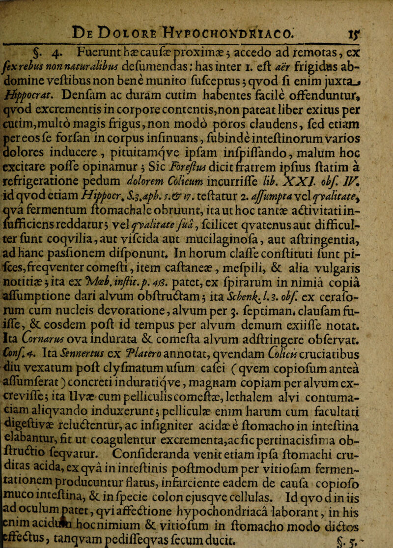 ff.y;,. DeD olore Hypochondriaco. if — —WII. — '■■ I »■ 1«C«* «I I Illi mmm .. . W'-^iv'<aBiBari<MM8niHBEBMa»Ma §. 4. Fuerunt haecaufe proximae 5 accedo ad remotas, ex fex rebus non naturalibw defumendas: has inter 1. efl aer frigidas ab¬ domine veftibus non bene munito fufceptus 3 qvod fi enim juxta.* Hippocrate Denfam ac duram cutim habentes facile offenduntur, qvod excrementis in corpore contentis,non pateat liber exitus per cutim,multo magis frigus,non modo poros claudens, fed etiam pereosfe forfan in corpus infmuans, fubindeinteftinorum varios dolores inducere , pituitaxnqve ipfam infpiffando, malum hoc excitare poffe opinamur 5 Sic Forefiw dicit fratrem ipfius flatim a refrigeratione pedum dolorem Colicum incurrilfe lib. XXL olf IV. id qvod etiam Hippocr4 S.s.apk s.&iy* reflatur 2. affumpta vel qualitate* qva fermentum flomachale obruunt, ita ut hoc tantae a&ivitatiin- mfficiens reddatur 3 velqyalitate fud, fcilicet qvatenusaut difficul¬ ter funt coqvilia, aut vifcida aut mucilaginofa, aut aflringentia, ad hanc pasfionem difponunt* In horum claflfe confli tuti funt pi- fces,freqventercomefli,item caflaneae, mefpili, & alia vulgaris notitiae 3 ita ex \hbjnfit.p. 48* patet, ex fpirarum in nimia copia affumptione dari alvum obftrudtam3 ita Scbenl^Ls* obf ex cerafo- rum cum nucleis devoratione, alvum per 3. feptimamclaufamfu- iffe, & eosdem pofl id tempus per alvum demum exiiffe notat. Ita Cornarws ova indurata & comefla alvum adflringere obfervat. Confi, Ita Semertus ex Tlatero annotat, qvendam Colicis cruciatibus diu vexatum pofl clyfmatum ufum cafei (qvem copiofum antea aflfumferat) concreti induratiqve, magnam copiam per alvum ex- erevifle 3 ita Uvae cum pelliculis comeftae,Iethalem alvi contuma¬ ciam aliqvando induxerunt, pelliculae enim harum cum facultati digeftivae reludlentur, ac infigniter acidae e flomacho in inteftina elabantur, fit ut coagulentur excrementa,acficpertinacisfima ob- flrudtio feqvatur. Confideranda venit etiam ipfa flomachi cru~ ditas acida,exqvaininteflinis poflmodumper vitiofam fermen- rationem producuntur flatus, infarciente eadem de caufa copiofo muco inteflina, & in fpecie colon ejusqve cellulas. Id qvo d in iis ad oculum patet, qviaffe&ione hypochondriaca laborant, in his enim acidcfc hoc nimium & vi tiofum in flomacho modo di<fros