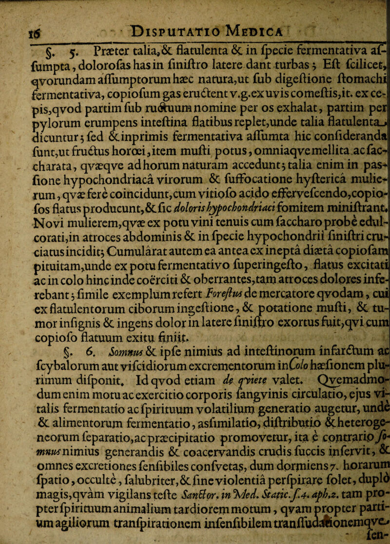 ’ §] 5. Praeter talia, & flatulenta & in fpecie fermentativa a£-! fumpta, dolorofas has in ftniftro latere dant turbas} Eft fcilicet,! qvorundam aflumptorum haec natura,ut fub digeftione ftomachi fermentativa, copiofum gas eructent v.g.exuvis comeftis,it. ex ce- pis,qvod partim fub rudium nomine per os exhalat, partim per; pylorum erumpens inteftina flatibus replet,unde talia flatulenta., dicuntur 5 fed &inprimis fermentativa aflitmta hic confiderandai funt,ut frudtus horoei,item mufti potus, omniaqve mellita ac fac-; charata, qvaeqve ad horum naturam accedunt} talia enim in pas- fione hypochondriaca virorum & fuffocatione hyfterica mulie-; rum, qvae fere coincidunt,cum vitiofo acido eftervefcendo,copio- fos flatus producunt,&fic doloris hypochondriaci fomitem miniftrant. Novi mulierem,qvae ex potu vini tenuis cum faccharo probe edul- corati,in atroces abdominis & in fpecie hypochondrii finiftri cru¬ ciatus incidit} Cumularat autem ea antea ex inepta diaeta copiofam pituitam,unde expotufermentativo fuperingefto, flatus excitati ac in colo hinc inde coerciti & oberrantes,tam atroces dolores infe¬ rebant } fimile exemplumrefert hrejlm de mercatore qvodam, cui exflatulentorum ciborumingeftione, & potatione mufti, & tu¬ mor infignis & ingens dolor in latere liniftro exortus fuit,qvi cum copiofo flatuum exitu finiit. ' §, 6. Somnus & ipfc nimiiis ad inteftinorum infardhrm ac fcybalorum aut vifcidior um excrementorum in Colo haefionem plu¬ rimum difponit. Id qvod etiam de ipiett valet. Qvemadmo- dum enim motu ac exercitio corporis fangvinis circulatio, ejus vi¬ talis fermentatio acfpirituum volatilium generatio augetur, unde & alimentorum fermentatio, asftmilatio, diftributio Stheteroge- neorum feparatio,ac praecipitatio promovetur, ita e contrario./»- nimius generandis & coacervandis crudis fuccis infervit, & omnes excretiones fenfibiles confvetas, dum dormiens 7. horarum fpatio,occulte, falubriter,& fine violentia perfpirare folet, duplo magis,qvam vigilans tefte SanUor. in %led. Stapic.f.4. apha. tam pro¬ pter fpirituum animalium tardiorem motum, qvara propter parti¬ um agiliorum tranfpirationem infenfibilemtranfludJionemqve,