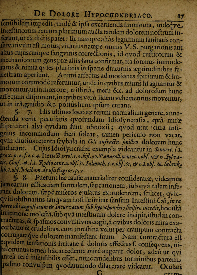 fenfibilem impedit , unde &ipfa excernenda imminuta, indeqve_* inteftinorum retentaplurimum auda tandem dolorem noftrum in¬ ferunt,ut ex didis patet i Ut namqve alias legitimum fanitatis con- fiervativumeft motus,vicariusnempe omnis V. S. purgationis au^ alius cujuscunqve fangvinis corredionis, idqvod rufticorum & mechanicorum gens pra? aliis fana confirmat, itafomnus immode¬ ratus & nimia qvies plurimis infpecie diuturnis aegritudinibus fe- neftram aperiunt. Animi affedus ad motiones fpirituum & hu¬ morum commode referuntur, unde in qvibus minus hi agitantur & moventur,ut in moerore, triftitia, metu &c. ad dolorofum hunc affedum difponunt,in qvibus verd iidemvehementiusmoventur, ut in ira,gaudio &c, potius hunc ipfum curant. §• 7* His ultimo loco ex rerum naturalium genere, anne- dtenda venit peculiaris qvorundam Idiofyhcrafia, qva mirse ftipticitati alvi qvidam funt obnoxii 3 qvod utut  citra infi- gnius incommodum fieri foleat 0 tamen periculo non vacat, qvin diutius retenta fcybala in Coli anfraUu finiflro dolorem hunc inducant. Cujus Idiofyncrafia? exempla videantur in Sennert. I3. prax.p. 2. f.2.c.4> Item2?artol.c.4.bifl.40.'Panaroll,pentec.i.obf. v.Syfoa* tic.Conf 46.1.3. Ttydiocent.z.obf.Si. Salmutk ca.obfau & c3.obf. 36. Schn\v libs.o.bf^Uibom. de ufuflagror.p. 7, . ~ I §• 8- Fuerunt hae caufa? materialiter confideratae, videamus jam earum efficaciam formalem,feu rationem, fub qva talem infe¬ rant dolorem, fep e miferos ejulatus extrudentem5 fcilicet, qvic- qvidobftinatiustanqvamhoftileirritat fenfum Inteftini Coli, in ea parte ubi angufl at um & incuryatum fub hypochondrio finiflro incedit,hoc ifta irritatione molefta,fub qva inteftinum dolere indpit,iftudincon« traduras,& fpafmos convulfivos cogit,a qvibus doloris mira exa¬ cerbatio & crudelitas, cum inteftina velutper crampum contra da corrugataqve dolorem manifeftent fuum. Nam contradura eft pqvidem fenfationis irritata? f. doloris effedus f. confeqvens, ni- rilominustamen hacaccedente mire augetur dolor, adeo ut qyi mtea fere infenfibilis eflet, nunc crudelibus torminibus parterru pafmo convulfam qvodaramodo dilacerare videatur. Oculari c' C