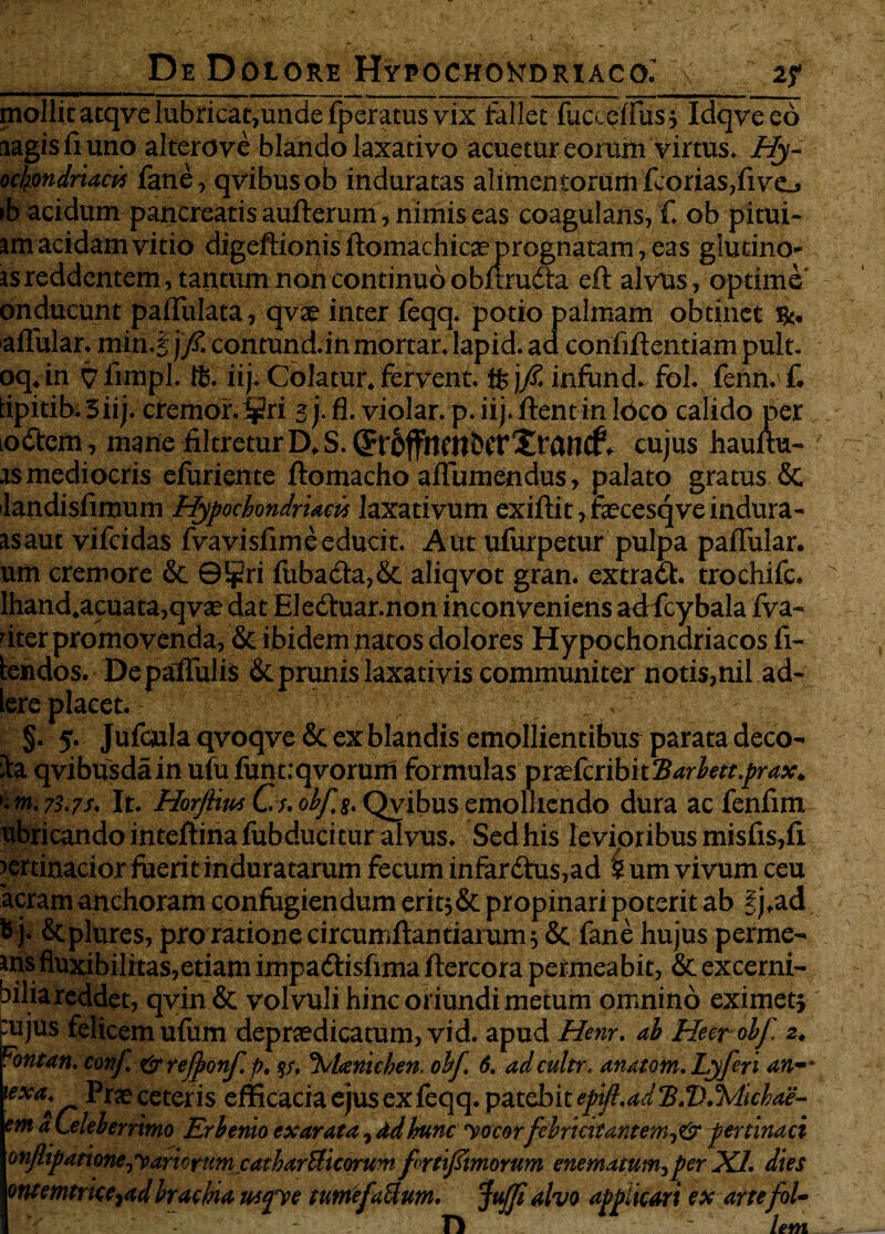 _ De Doiore Hypochondriaco.’ >; z? mollit atqve lubricat,unde fperatus vix fallet fucceffus , Idqve eo aagisfiuno alterove blando laxativo acuetur eorum virtus. Hy- ochondridris fane, qvibusob induratas alimentorum fcorias,fivej ib acidum pancreatis aufterum , nimis eas coagulans, f. ob pitui- am acidam vitio digeftionis ftomachicae prognatam, eas glutino- is reddentem, tantum non continuo obraudia eft alvus, optime onducunt paflulata, qvte inter feqq. potio palmam obtinet affular. min.j ]fi. contund.in mortar. lapid. ad confiflentiam pult. oq.in 7 limpl. ffi. iij. Colatur, fervent, ffc j/£ infund. fol. fenn. f. tipitib. 3 iij. cremor. ijm 2}• fl. violar. p. iij. flent in Ideo calido per odtem, mane filtretur D.S. QFroffncnbcrXrancf. cujus hauftu- as mediocris efuriente ftomacho aflumendus, palato gratus & landisfiraum Hypochondriacis laxativum exiftit, fecesqve indura - asaut vifeidas fvavisfimeeducit. Aut ufurpetur pulpa paflular. um cremore & ©¥ri fubacla,& aliqvot gran. extradl. trochifc. lhand.acuata,qvae dat Eledluar.non inconveniens adfcybala fva- 'iter promovenda, & ibidem natos dolores Hypochondriacos fi- lendos. DepaffuliS &. prunis laxativis communiter notis,nil ad¬ iere placet. J ;V-5 §. 5. Jufcjula qvoqve & ex blandis emollientibus parata deco¬ la qvibusdainufufunt:qvorum formulas mctfaibhUarlett.prax. '-m.73.7f. It. HorjlitxC-s.obfg.Qvibusemolliendo dura ac fenfim ubricandointeflinafubducituralvus. Sedhis levioribusmisfis,fi pertinacior fuerit induratarum fecum infar£tus,ad '5 um vivum ceu aeram anchoram confugiendum erit;&propinari poterit ab f j.ad, ^ j. &plures, pro ratione circumflandarum $ 5t fane hujus perme¬ ans fiuxibilitas,etiam impadlisfima ftercora permeabit, & excerni- bilia reddet, qvin& volvuli hinc oriundi metum omnino eximet} :ujus felicem ufum depr<edicatum,vid. apud Henr. ab Heerobf 2. Fontan. conf. &refponf. f>. p, %Uenichen. obf. 6. adcultr. anatom.Lyferi an-- exat* Pras ceteris efficacia ejus ex feqq. patebit epifl.ad B.Vihlichae- em aLeleberrimo Erbenio exarata, ddIrunc 'vocorfebricitantem,® pertinaci onjlipationey>ariortmtatharUicwum f rtifimorv.m enematum,per XI. dies ontemtrke,ad brachia wqve tumefaUum. Juffi alvo applicari ex arte fol- { * D ~ lem