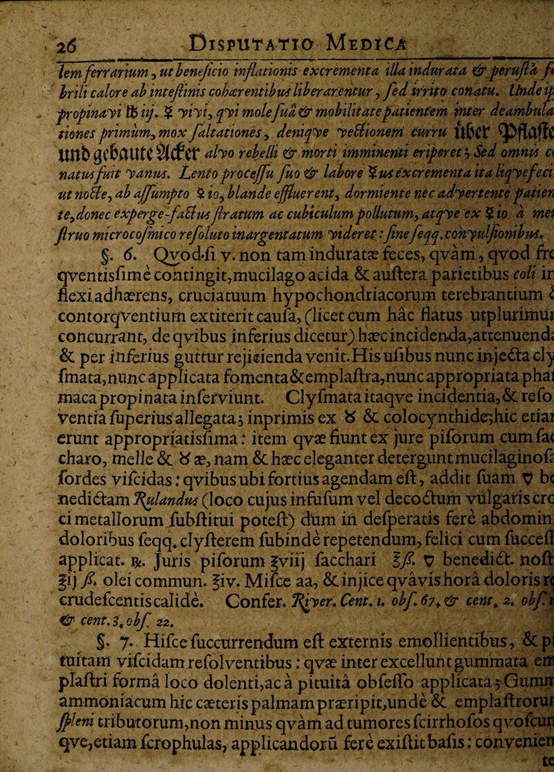 tem ferrarium , ut beneficio inflationis excrementa illa indurata & perufla fi hrih calore ab inteflinis cobeer entibus liberarentur, fed irrito conatu. Undeip propmayi W i fi 5 yiyi, qyi molefua & mobilitate patientem inter deambula siones primum, mox faltationes, denijye yeUionem curru U&Cf linb gC&lUtC Sidfcr dhp rebelli & morti imminenti eriperet > Sed omnis a natus fuit yanus. Lenio procejfu fluo e*r labore %u4 excrementa ita liqy efeci ut nofle, ab ajjumpto $ io^ blande effluerent, dormiente nec adyertente patien te,donec experge-faBm flratum ac cubiculum pollutum, atqye ex $ io a mei Jlruo microcofmico refoluto inargentatum yideret:finefeqq. conyulfionibus* §. 6. Qvodfi v. non tam indurata feces^qv^m^qvod frc qventisfime contingit,mucilago acida & auftera parietibus coli ir flexi adhaerens, cruciatuum hypochondriacorum terebrantium i contorqventiumextiteritcaufa, (licet cum hac flatus utplurimm concurrant, deqvibus inferius dicetur) haec incidenda,attenuend; & per inferius guttur rejkienda venit. His uiibus nuncinjedtacty fmata,nunc applicata fomenta&emplaftra7nunc appropriata phai maca propinata inferviunt. Clyfmataitaqye incidentia, & refo ventrafuperiusallegatasmprimisex 8 & colocynthide;hic etiai erunt appropriatisfima: item qvae fiunt ex jure piforum cum fac charo, meile & x, nam & haec eleganter detergunt mucilaginofa fordes vhcidasrqvibusubifortiusagendameft, addit fuam T? bc nedidam flandus (loco cujus infufum vel decodtum vulgaris crc ci metallorum iubftitui potefi> dum in defoeratis fere abdomini doloribus feqq4 clyfierem fubinde repetendum, felici cum fuccefl applicat. Juris piforum |viij facchari Ifi. v benedidh noft gij./* oleicommun. §iv. Mifce aa, & injice qvavis hora doloris rc crudefcentiscalide. Confer. (Rfyet.Cent.i. obf.67+& cent\ a. obfli & cent.l.obf 22. | §• 7* Hifcefuccurrendum efi: externis emollientibus , &pi tuitam vifeidam refol ventibus: qvae inter excellunt gummata em plafiri forma loco dolenti,ac a pituita obfeffo applicata $Gumn ammoniacum hic caeteris palmam pra?ripit,unde & emplaftroruf fileni tributorum,non minps qvam ad tumores fcirrhofos qvofcun qve?etiam fcrophulas, applicandoru fere exifiitbafis; convenien