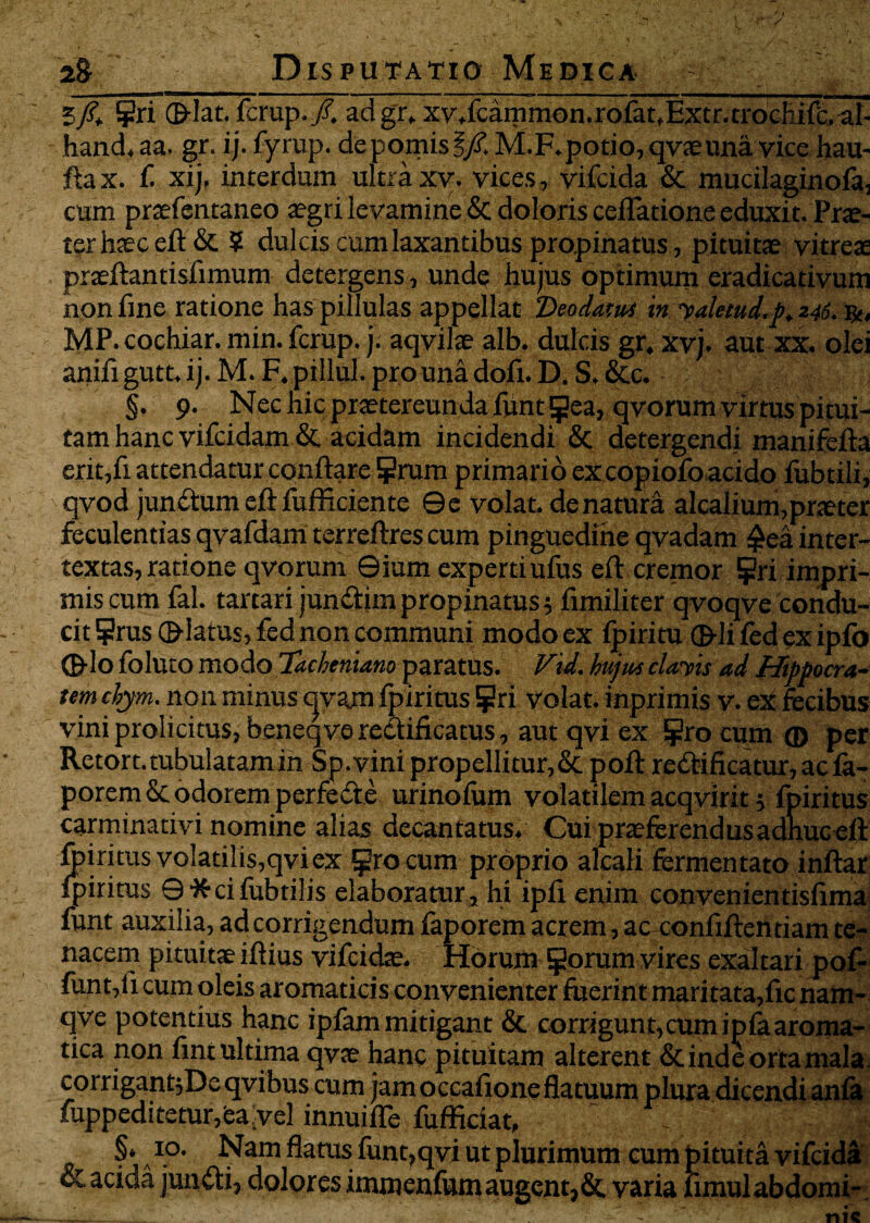 5/. ?ri ©-lac. fcrup./. adgr. xv.fcammon.rofat.Extr.trochifc.al- hand. aa. gr. ij. fyrup. de pomis |/£ M.F. potio, qvaeuna vice hau- fta x. f. xij, interdum ultra xv. vices, vifcida & mucilaginofa, cum praefentaneo aegri levamine & doloris certatione eduxit. Prae¬ ter hsceft & $ dulcis cum laxantibus propinatus, pituitae vitreae prasftantisfimum detergens, unde hujus optimum eradicativum non fine ratione haspillulas appellat Deodavus in yaletud.p, 246. b-, MP.cochiar. min. fcrup. j. aqvilae alb. dulcis gr. xvj. aut xx. olei anifi gutt, ij. M. F. pillul. pro una dofi. D. S, &c. §. 9. Nec hic praetereunda funt ^ea, qvorum virtus pitui¬ tam hanc vifcidam & acidam incidendi & detergendi manifefta erit,fi attendatur conflare ?rum primario ex copiofo acido fubtili, qvod jun&um eft fufficiente 0e volat, de natura alcalium,praeter feculentias qvafdam terreftres cum pinguedine qvadam £ea inter¬ textas, ratione qvorum 0ium expertiufus eft cremor ?ri impri¬ mis cum fal. tartari junflim propinatus5 fimiliter qvoqve condu¬ cit ?rus ©latus, fed non communi modo ex ipiritu ©li fed ex ipfo ©lo foluto modo Tacheniano paratus. Vid. hujus clavis ad Hippocra¬ tem chym. non minus qvam fpiritus Epri volat, inprimis v. ex fecibus vini prolicitus, beneqve reefificatus, aut qvi ex procum® per Retort. tubulatam in Sp. vini propellitur,& poft re&ificatur, ac fa- poremSt odorem perfe&e urinofum volatilem acqvirit j fpiritus carminativi nomine alias decantatus. Cui praeferendus adhuc eft fpiritus volatilis,qviex ^ro cum proprio alcali fermentato inftar fpiritus ©'Jfcifubtilis elaboratur, hi ipfi enim convenientisfima funt auxilia, ad corrigendum faporem acrem, ac confiftentiam te¬ nacem pituitae iftius vifcidae. Horum ^orum vires exaltari pof- funt,fi cum oleis aromaticis convenienter fuerint maritata,fic nam- qve potentius hanc ipfam mitigant & corrigunt,cum ipfa aroma- tica non fint ultima qvae hanc pituitam alterent & inde orta mala corrigant;Deqvibus cum jam occafione flatuum plura dicendi anfa fuppeditetur,6aivel innuifle fufficiat, .:I^| §• a «>♦ Nam flatus funt,qvi ut plurimum cum pituita vifcida & acida junfti, dolores immenfum augent, &, varia fimulabdomi-