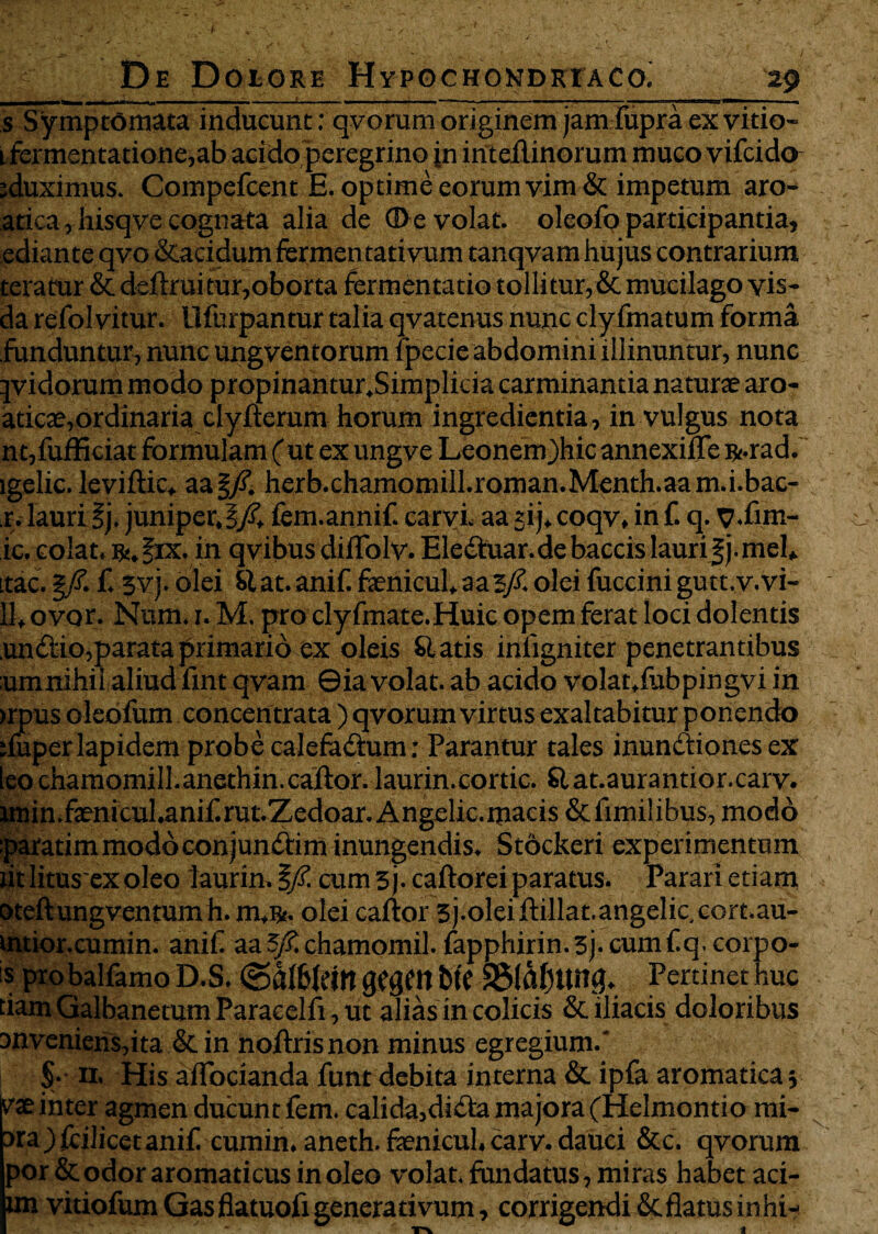 s Symptomata inducunt: qvorum originem jam fupra ex vitio- 1 fermentatione,ab acido peregrino jn inteilinorum muco vifcido jduximus. Compefcent E. optime eorum vim & impetum aro- atica, hisqve cognata alia de ©evolat, oleofo participantia, ediante qvo &acidum fermen tativum tanqvam hujus contrarium teramr & defruitur,oborta fermentatio tolli tur,& mucilago vis- da refolvitur. llfurpantur talia qvatenus nunc clyfmatum forma funduntur, nunc ungventorum lpecie abdomini illinuntur, nunc jvidorum modo propinantur.Simplicia carminantia naturae aro- aticae,ordinaria clyfterum horum ingredientia, in vulgus nota nc,fufficiat formulam ( ut ex ungve Leonem)hic annexilTe R-rad. lgelic. levifrc, aa|/?. herb.chamomiIl.roman.Menth.aam.i.bac- r. lauri ij. juniperfem.annif. carvi. aa sij* coqv, in f. q. p.fim- ic. colat. R!.|ix. in qvibus diifolv. Elefrtar.de baccis lauri |j. mei. itac. §/. f. svj. olei Slat.anif. faenicul.aas/. olei fuccinigutt.v.vi- 11, ovor. Num. 1. M. pro clyfmate.Huic opem ferat loci dolentis un dio,parata primario ex oleis Slatis inligniter penetrantibus umnihii aliud fint qvam ©ia volat, ab acido volat.fubpingvi in >rpus oleofum concentrata ) qvorum virtus exaltabitur ponendo duperlapidem probe calefafrtm; Parantur tales inundiones ex leochamomill.anethin.cajftor. laurin.cortic. Slat.aurantior.carv. imin.faenicul.anif.rut.Zedoar.Angelic.mads &iimi!ibus, modo paratim modo conjundim inungendis. Stockeri experimentum tit litus exoleo laurin. §/£ cum 3j.caftorei paratus. Parari etiam oteftungventumh. m.Rt. olei caftor 3j.0leifrllat.angelic.c0rt.au- intior.cumin. anif aa 5/£ chamomil. fapphirin.3j.cumflq.corpo- s probalfamo D.S. (galbleitt QSQtn btC 25(afUM0. Pertinet huc tiam Galbanetum Paracelft, ut alias in colicis &. iliacis doloribus snvenieris,ita & in nofris non minus egregium. S- n. His a [fodanda funt debita interna & ipfa aromatica; vae inter agmen ducunt fem. calida,dida majora (Helmontio mi¬ sta ) fcilxcetanif cumin. aneth. fenicul. carv. dauci &c. qvorum por & odor aromaticus in oleo volat, fundatus, miras habet aci- im vitiofumGasflatuofigenerativum, corrigendi & flatus in hi-