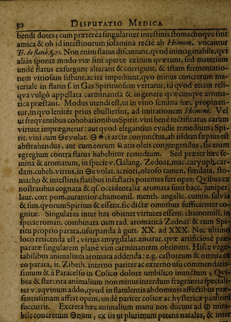 t ; M - r - - I r - nfjr^r—^rr-r-r- >n~—1—-— bendi dotes 5 cum praetereafingulariter inteftinis ftomachoqve fint amica &ob idinteftinorumfolamina redte ab Helmont. vocantur Tr. deflatih.$.7s. Non enim flatus difcutiunt,qvod inimaginabile,qvi alias fponte modo viae fint apertae exitum qvaerunt, fed materiam unde flatus exfurgunt alterant & corrigunt, & iftam fermentatio- nem vitiofam fiftunt,aeita impediunt,qvo minus concretum ma¬ teriale in flatus f. in Gas Spirituofum vertatur, id qvod etiam reli- qva vulgo appellata carminantia & in genere q vaecuHqve aroma¬ tica praeftant. Modus utendi eft,ut in vino femina Iwec propinen¬ tur,inqvo leniter prius ebullierint, ad imitationem Heimont. Vel. ut freqv entibus cohobatiombusSpirit. vim benerecftificatus earum virtute impraegnetur : aut qvod elegantius evadit remedium^ Spi- rit. vini cum ©evolat. © *ciar<fte conjunctus,ab lildemfaepius eft abftrahendus, aut cum eorum Statis oleis conjungendus, lxc enim egregium contra flatus habebitur remedium. Sed praeter haec fe¬ mina &aromatum, infpeciev.Galang. Zedoar.mac.caryoph.car- dam.cubeb.virtus,in ©evolat.acriori,oleofo tamen, fundata, fto- machp & inteftinis flatibus infeftatis potentes fert opes: Qvibus ex noftratibus cognata &qf. occidentalia aromata funtbacc, juniperv laur. cort pom.aurantior.chamomil. menth. angelic. cumin. falvia &fim.qvommSpiritus&eirent.fic diCtae omnibus iufficienter co¬ gnitae. Singulares inter has obtinet virtutes eflfent. chamomill, in fpecie roman. combinata cum rad. aromatica Zedoar.&cum Spi¬ ritu proprio parata,uiurpan da a gutc. XX. ad XXX. Nec ultimo loco reticenda eft, virtus amygdalar.amarar.qvae artificiosi prae¬ paratae Angularem plane vim carminantem obtinent, jbtifce vege¬ tabilibus animal iutli aromata addenda: e.g. caftoreum & onmia ex eo parata, it. Zibeth. interno pariteracexternoufucommendatis- fimum&aParacelfo in Colico dolore umbilico inundhim Qvi- bus &ftercora animalium non minus interdum fragrantia fpeciali- ter v. eqvinum addo,qvod in flatulentis abdominis affeftibus prae- fentislimam affert opem, unde pariter colicae ac hyftericae pasfioni fuccurrit. Excreta haec animalium manu nos ducunt ad <D mira¬ bile concretum ©n.um, ex iis ut plurimum petens natales, & inter