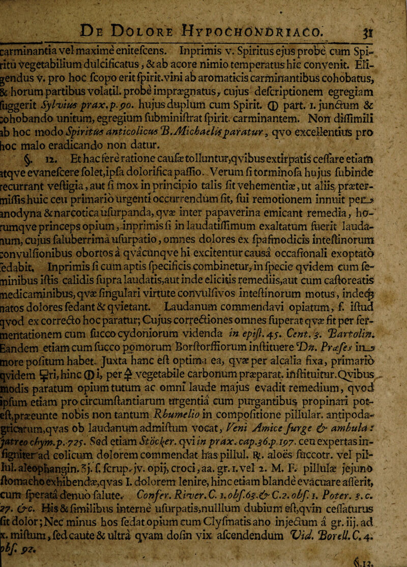 __ ■«■I... II... . •», '■ » ■' '■■iiiimi ■ ira-n .■ .. 1 H. —. I ■ III ■' .1 ■— ■ ■■ II I IU ITUT-I.—P*——i,—,^»30 carminantia vel maxime enitefcens. Inprimis v. Spiritus ejus probe cum Spi¬ ritu Vegetabilium dulcificatus, & ab acore nimio temperatus hic convenit. Eli¬ gendus V* pro hoc fcopo erit fpirit.vini ab aromaticis carminantibus cohobatus, & horum partibus volatil. probe impraegnatus* cujus defcriptionem egregiam fuggerit Sylvim prax.p.po. hujus duplum cumSpirit. ® part. i.jundum & x>hobando unitum, egregium fubminifirat fpirit. carminantem. Non diflimili ib hoc modo Spiritus antico liem ‘B.MichaeUs paratur 3 qvo excellentius pro hoc malo eradicando non datur.  §. ii. Et hac fere ratione caufe tolluntur,qvibus extirpatis ceffare etiam itqve evanefeere folet,ipfa dolorifica pallio, Verum fi torminofa hujus fubinde recurrant veftigia, aut fi mox in principio talis fit vehementia?, ut aliis, prseter- mfifiis huic ceu primario urgenti occurrendum fit, fui remotionem innuit pec_? inodyna&narcoticaufurpanda, qva? inter papaverina emicant remedia, ho- rumqve princeps opium ,-inprimis fi in laudatiffimum exaltatum fuerit lauda- lum, cujus faluberrima ufurpatio, omnes dolores ex fpafmodicis inteffinorum convulfionibus obortos a qvacunqvehi excitentur causa occafionali exoptato edabit, Inprimis fi cum aptis fpecificis combinetur, in fpecie qvidem cum fe¬ minibus iftis calidis fupra laudatis,aut inde elicitis remediis,aut cum caftoreatis medicaminibus, qvae fingulari virtute convulfivos inteftinoram motus , indec^ natos dolores fedant & qvietant. Laudanum commendavi opiatum, f. iftud qvod ex corredo hoc paratur; Cujuscorrediones omnes fuperat qva? fit per fei- mentationem cum fuccoCydoniorum videnda in epift. 4j. Cent.s. Bartolin* Eandem .etiam cum fucco pomorum Borfiorffiorum inftituere *Dn. Prcefes in__s more pofitum habet Juxta hanc eft optima ea, qvx per alcalia fixa, primario qvidem ^ri,hinc ® i, per vegetabile carbonum prasparat ififHtuitur. Qvibus modis paratum opium tutum ac omni laude majus evadit remedium, qvod; ipfum etiam pro circumfiantiarum urgentia cum purgantibus propinari pot- eft>prseeunte nobis non tantum Rbumelio in compqfitione pillular. antipoda- griarum,qvas ob laudanum admifium vocat, Veni Amice /urge & ambulat jatreo cbym.p.-72s. Sed etiam St ac {er. qylin prax.cap.s6.p1p7. ceu expertas in- figniter ad colicum dolorem commendat has pillul. aloes fnccotr. vel pil- M.aleophangin.5j.f.ferup^jv.opij,croci,aa.gr.i.vel 2. M. F. pillulae jejuno fiomaeho exhibenda?,qvas I. dolorem lenire, hinc etiam blande evacuare afferit, cum fperata denuo fakite,- Confer. River. C. 1. obf.6s.&C.2. obf. 1. Poter. %. c. 27. &c. His&fimilibus interne ufurpatismulllum dubium effqvin ceffaturus (it dolor; Nec minus hos fedat opium cum Clyfmatisaho injedum a gr.iij.ad k. miftiun ,fed caute & ultra qvam dofin vix afeendendum Vid. ‘Bordi, C 4. obf p2, ' /