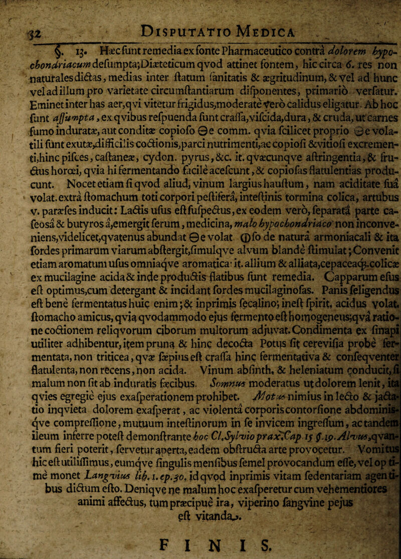 ■> §Tij- H*c funt remediaex fonte Pharmaceutico contra dolorem kypo- cbondrlacumdefumpta; Dieteticum qvod attinet fontem, hic circa 6. res non naturales didas, medias inter flatum (anitatis & aegritudinum, & vel -ad’hunc vel ad illu m pro varietate circumflandarum difponentes, primario verfatur. Eminet inter has aer,qvi vitetur frigidus,moderate Vero calidus eligatur Ab hoc funt ajfumpta > exqvibus refpuenda funt crafTa,vifcida,dura, & cruda, ut carnes fumo induratae, aut conditae copiofo Qe comm. qvia fcilicet proprio 0 e vola¬ tili funt exutseydifficilis codionis,parci nutrimenti,ac copiofi &viuofi excremen¬ ti,hinc pifces, caflaneae, cydon. pyrus,&c. it.qvaecunqve aflringentia,& fru- dus horcei, qvia hi fermentando facile acefcunt,& copiofasflatulentias produ¬ cunt. Nocet etiam fi qvod aliud, vinum largius hauflum, nam ariditate fua volat, extra flomachum toti corpori peflifera, inteflinis tormina colica, artubus v. paraefesinducit: Ladisufus eflfufpedus,ex eodem vero,feparata parte ca- feosa & butyros a,emergitferum, medicina, malo hypochondriace non inconve¬ niens,videlicet,qvatenus abundat Q e volat ®fo de natura armoniacali & ita fordes primarum viarum abftergit,fimulqve alvum blande flimulat; Convenit etiam aromatum ufus omniaqve aromatica- it. allium & alliata,cepaceaq$.colicse ex muciiagine acida & inde produdis flatibus funt remedia. Capparum efus efl optimus,cum detergant & incidant fordes mucilaginofas. Panis feligendus efl bene fermentatus huic enim;& inprimis fecalino; inefl fpirit, acidus volat, flomacho amicus, qvia qvodammodo ejus fermento efl homogeneus;qva ratio¬ ne codionem reliqvorum ciborum multorum adjuvat. Condimenta ex finapi utiliter adhibentur, item pruna & hinc decoda Potus fit cerevifia probe fer* mentata,non triticea, qve fcepius efl craffa hinc fermentativa & confeqventer flatulenta, non recens, non acida. Vinum abfinth, & heleniatum conducit, fi malum non fit ab induratis fecibus, Somnut moderatus ut dolorem lenit, ita qvies egregie ejus exafperationem prohibet. nimius in ledo & jada- tio inqvieta dolorem exafperat, ac violenta corporis contorfione abdominis- qve compreflione, mutuum inteflinorum in fe invicem ingreffum, ac tandem ileum inferre potefl demonflrante Cl.Syluioprax^Cap ly §.ip.Alivu4>c{va.n~ tum fieri poterit, fervetur aperta, eadem obflruda arte provocetur. Vomitus hic efl utiliflitnus, eumqve fingulis menfibusfemel provocandum efle, vel op ti¬ me monet Langulas lih. i.ep.$o, idqvpd inprimis vitam fedentariam agenti¬ bus didum eflo. Deniqve ne malumhoc exafpereturcum vehementiores animi affedus, tumprsecipue ira, viperino fangvine pejus efl vitanda^. f i n is.