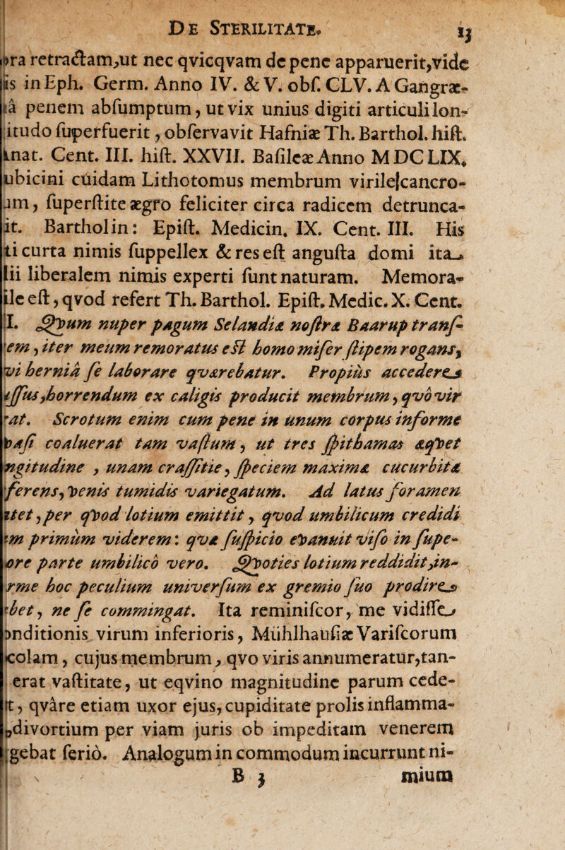 i>ra rctraflam^ut nec qvicqvam de pene apparuerit,vide is inEph. Germ. Anno IV. & V. obf. GLV. A Gangrae¬ na penem abfumptum, ut vix unius digiti articulilon- itudo fuperfuerit, obfervavit Hafniae Th. Barthol. hift:, Inat. Cent. III. hift. XXVII. Bafile^Anno MDCLIX* ubicini cuidam Lithotomus membrum virile|cancro- jm, fuperftite aegro feliciter circa radicem detrunca- it. Barthol in: Epift. Medicin. IX. Cent. III. His ti curta nimis fuppellex & res eft angufta domi ita-* lii liberalem nimis experti funt naturam. Memora** ile eft, qvod refert Th. Barthol. Epift. Medie. X. Cent. I. nuper pagum Sclandia noftra Baarup tranf \em, iter meum remoratus efl homo mifer ftipem rogans, vi hernia fe laborare qv&rebatur. Propius accederem ijfus,horrendum ex caligis producit membrum, qvb vir mat. Scrotum enim cum pene in unum corpus informe \>afi coaluerat tam vaflum, ut tres Jpithamas aqToet ngitudine , unam crajftie, fpeciem maxima cucurbita ferens, oenis tumidis variegatum. Ad latus foramen itet, per cfood lotium emittit, qvod umbilicum credidi fm primum viderem: qva fujpicio evanuit vifo in fupe- ore parte umbilico vero. fQoties lotium reddidit,in~ rme hoc peculium univerfum ex gremio fuo prodire^ ebet, ne fe commingat. Ita reminifeor, me vidiffo Dnditionis virum inferioris, MiihlhauflaeVarifcorum colam, cujus membrum, qvo viris annumeratur,tan- erat vaftitate, ut eqvino magnitudine parum cede- 1t, qvare etiam uxor ejus, cupiditate prolis inflamma- »divortium per viam juris ob impeditam venerem 1 at ferio. Analogum in commodum incurrunt ni¬ mium