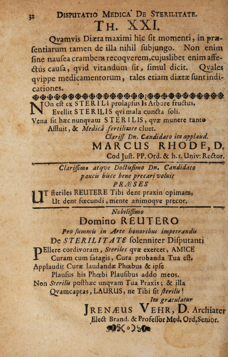 V- Disputatio Medica' De Sterilitate, : th. xxi. Qvamvis Diaeta maximi hic fit momenti, in pras- fentiarum tamen de illa nihil iubjungo. Non enim fine naufeacrambemrecoqverem,cujuslibet enimaffe- dtiis caufa, qvid vitandum fit, fimul dicit. Qvales qvippe medicamentorum, tales etiam diaeta: funt indi- cationeSo NOn eft ex STERILI prolapfus is Arbore fru£tus, Evellit STERILIS qvimala cun&a feli. Vena Iit haecnunqvatu STER 1 LIS , qvas munere tanta Affluit, $e Medica .fertilitate cluet. Clarijf, Dn. Candidato itu applaud. MARCUS RHODE, D? Cod Juft. PP, Ord. & h. t. Uriiv*. Re&or. u Clarijfimo atqve Do Elis fimo Dn, Candidato paucis hisce bene precari voluip PR/ESES T fteriles REUTERE Tibi dent praxin opimam, Ut dent fcecundi, mente animoqve precor. EJobilijfimo Domino REUTERO Pro fummis in Arte honoribus impetrandis De STERILITATE folenniter Difputanti PEllere cordivoram, Steriles qvae exercet, AMICE Curam cum fatagis, Cura probanda Tua eft? Applaudit Curae laudandae Phoebus & ipfe Piauilis his Phoebi Plaufibus addo meos, Non Sterilis pofthcec unqvam Tua Praxis; & illa Qvamcaptas, LAURUS, ne Tibi fit fterilis! Ita gratulatur RENAollS Ve H R, D. Archiater jgleft Brand. & Profeffor Ms4» Ord?Senior. j