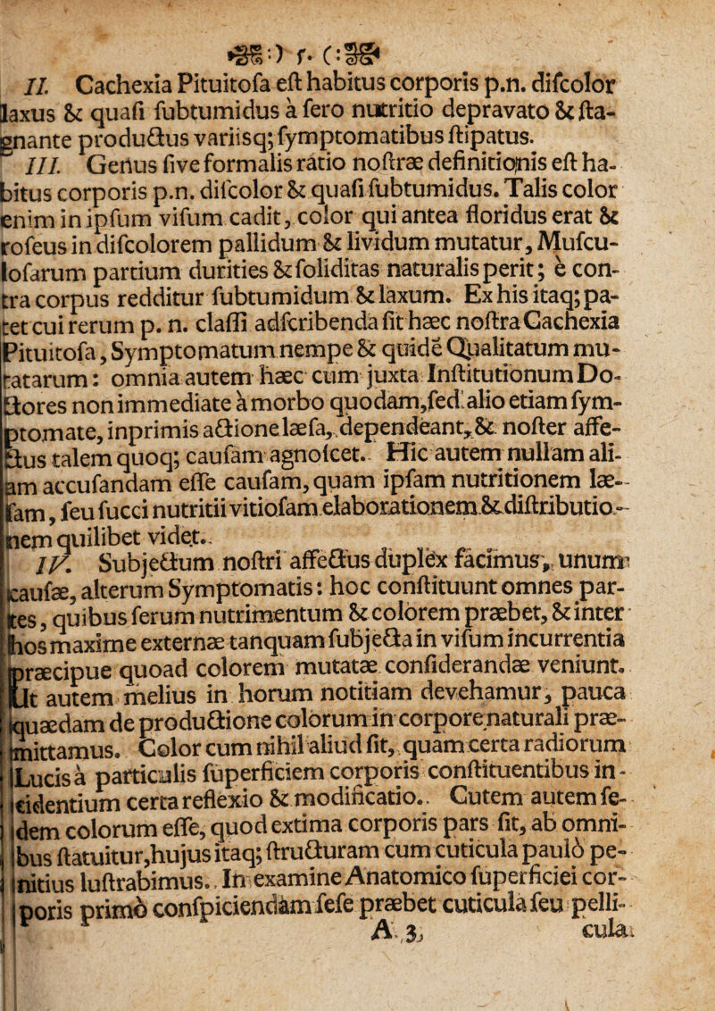 II. Cachexia Pituitofa eft habitus corporis p.n. difcolor laxus 8t quafi fubtumidus a fero nutritio depravato St fta- gnante produ&us variisq; fymptomatibus ftipatus. III. Gertus five formalis ratio noftrae definitionis eft ha¬ bitus corporis p.n. dilcolor St quafi fubtumidus. Talis color enim inipfum vifum cadit, color qui antea floridus erat 8c rofeus in difcolorem pallidum St lividum mutatur, Mufcu- lofarum partium durities St foliditas naturalis perit; e con¬ tra corpus redditur fubtumidum St laxum. Ex his itaq; pa¬ tet cui rerum p. n. claflr adfcribenda fit haec noftra Cachexia Pituitofa, Symptomatum nempe St quide Qualitatum mu¬ ratarum : omnia autem haec cum juxta InftitutionumDo- Sores non immediate a morbo quodam,fed alio etiam fym- pto.mate,inprimisaGionelaefa, dependeant. St nofter affe- Qus talem quoq; cautam agnolcet. Hic autem nullam ali¬ am accufandam effe caufam, quam ipfam nutritionem lae- fam, feu fucci nutritii vitiofamelaborationem&diftributio- nem quilibet vide.t.. IV. Subjettum noftri affeQus duplex facimus,, unum? icaufse, alterum Symptomatis: hoc conftituunt omnes par¬ tes , quibus ferum nutrimentum St colorem praebet. St inter Bios maxime externae tanquam fubje&a in vifum incurrentia praecipue quoad colorem mutatae confiderandae veniunt. Sit autem melius in horum notitiam devehamur, pauca quaedam de produOdone colorum in corporenaturali prae¬ mittamus. Color cum nihil aliud fit, quam certa radiorum Lucis a particulis fuperficiem corporis conftituentibus in - ridentium certa reflexio St modificatio.. Cutem autem fe- dem colorum effe, quod extima corporis pars fit, ab omni¬ bus ftatuitur,hujus itaq; ftruQuram cum cuticula paulo pe¬ nitius luftrabimus., In examine Anatomico fuperficiei cor¬ poris primo confpiciendam fefe praebet cuticula feu pelli- r A,3j cula.