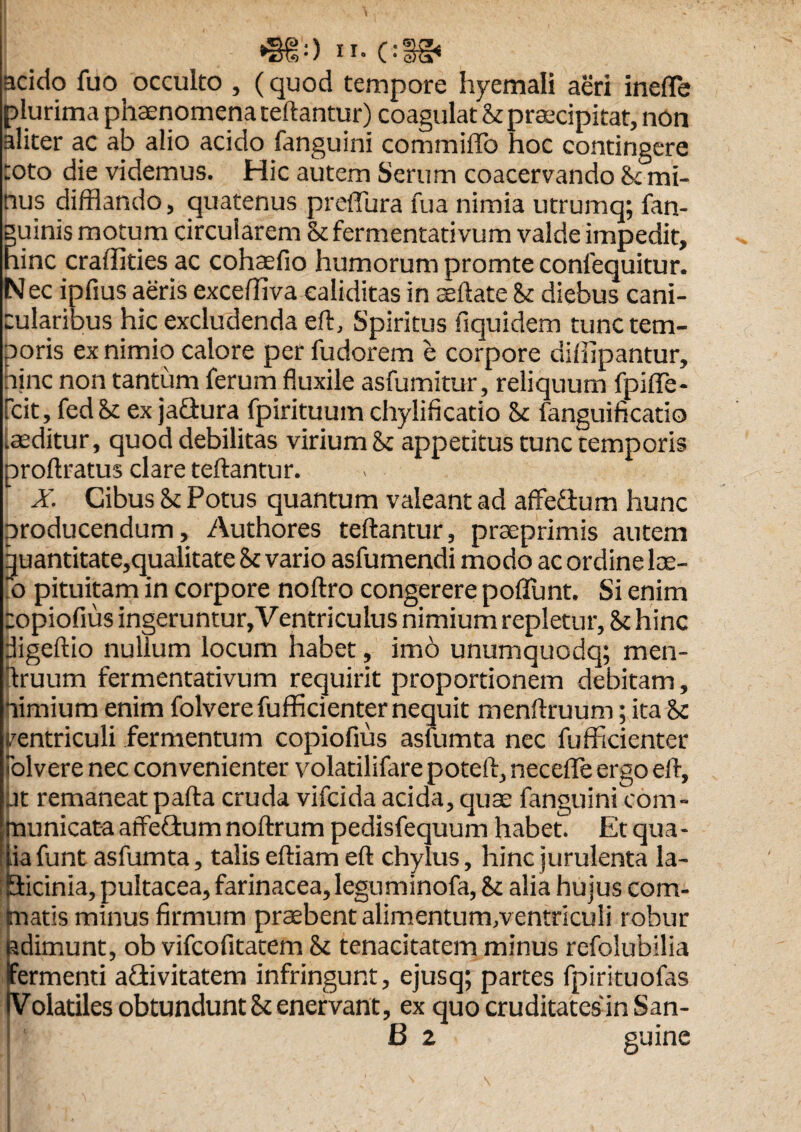 acido fuo occulto , (quod tempore hyemali aeri inefle plurima phaenomena teftantur) coagulat & praecipitat, non aliter ac ab alio acido fanguini commiffo hoc contingere roto die videmus. Hic autem Serum coacervando St mi¬ nus difflando, quatenus preffura fua nimia utrumq; fan- guinis motum circularem St fermentati vum valde impedit, hinc craffities ac cohaefio humorum promte confequitur. Nec ipfius aeris excefflva caliditas in certate St diebus cani¬ cularibus hic excludenda eft. Spiritus fiquidem tunc tem¬ poris ex nimio calore per fudorem e corpore difiipantur, hjnc non tantum ferum fluxile asfumitur, reliquum fpifle- fcit, fedS: ex jafiura fpirituum chylificatio St fanguificatio inditur, quod debilitas virium St appetitus tunc temporis proftratus clare teftantur. X. Cibus St Potus quantum valeant ad affe&um hunc producendum, Authores teftantur, pra:primis autem quantitate,qualitate St vario asfumendi modo ac ordine lae- io pituitam in corpore noftro congerere poflunt. Si enim copiofius ingeruntur,Ventriculus nimium repletur. St hinc digeftio nullum locum habet, imo unumquodq; men- ftruum fermentativum requirit proportionem debitam, nimium enim folverefufficienter nequit menftruum; ita St ventriculi fermentum copiofius asfumta nec fufficienter Solvere nec convenienter volatilifare potert, necefle ergo eft, at remaneat parta cruda vifeida acida, quas fanguini com¬ municata affeftum noftrum pedisfequum habeo Et qua- f|ia funt asfumta, talis eftiam eft chylus, hinc jurulenta la- Eticinia, pultacea, farinacea, leguminofa, St alia hujus com¬ matis minus firmum praebent alimentum/ventriculi robur adimunt, ob vifeofitatem St tenacitatem minus refolubilia fermenti adtivitatem infringunt, ejusq; partes fpirituofas (Volatiles obtundunt St enervant, ex quo cruditates in San- 4 B2 guine