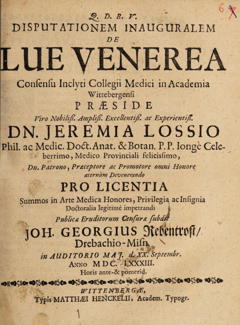 DISPUTATIONEM INAUGURAREM DE Confenfa Inclyti Collegii Medici in Academia Wittebergenfi P R M S ID E Nobili].f, Amplijd* Excellentifi, ac ExperientiJT. DN. JEREMIA LOSSIO Phil. ac Medie. DocRAnat. &Botan. P.P. longe Cele- berrimo, Medico Provinciali felicisfimo* Dn, Patrono 7 Praceptore ac Promotore omni Honore aternum Devenerando PRO LICENTIA Summos in Arte Medica Honores, Privilegia, aclnlignia Do&oralia legitime impetrandi | Publica Eruditorum Cenfura fubdw IOH. GEORGIUS 3te§Uft0ft/ Drebachio-Mifrv, v in AUDITORIO MAJ. d.xxfseptmbr. Anno M D C. VCXXXIII. Horis ante-& pomerid, wmnn*BE.RG^, Typis MATTH./EI HEHCKEtiI. Acadcm. Typogr. . ' i ^'