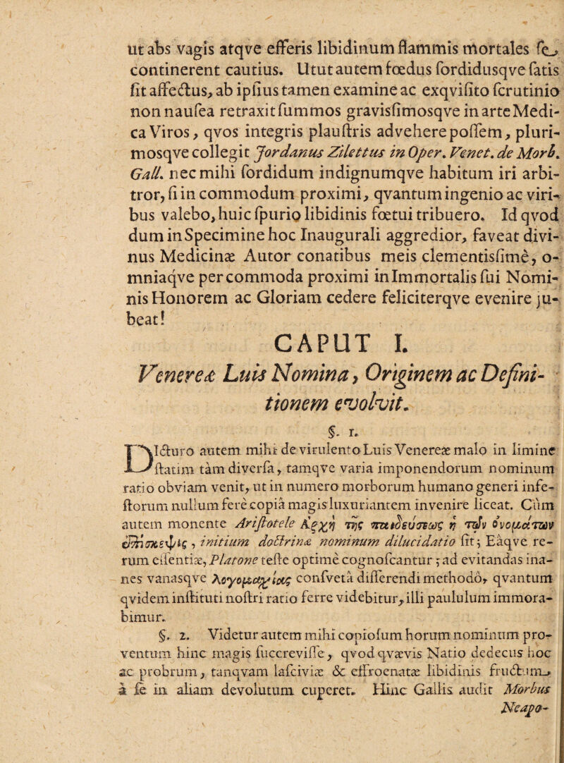 ut abs vagis atqve efferis libidinum flammis mortales fe^ continerent cautius. Utut autem foedus fordidusqve fatis fit affe&us, ab ipfius tamen examine ac exqvifito fcrutinio nonnaufea retraxitfummos gravisfimosqveinarteMedi- ca Viros, qvos integris plauftris advehere poffem, pluri- mosqve collegit Jordantis Zilettus in Oper. Venet.de Morb% GalL nec mihi fordidum indignumqve habitum iri arbi¬ tror, fi in commodum proximi, qvantum ingenio ac viri¬ bus valebo, huic fpurio libidinis foetui tribuero. Id qvod duminSpeciminehoc Xnaugurali aggredior, faveat divi¬ nus Medicinas A utor conatibus meis dementisfime, o- mniaqve percommoda proximi in Immortalis fui Nomi¬ nis Honorem ac Gloriam cedere feliciterqve evenire ju¬ beat! CAPUT I. Veneret Luis Nomina, Originem ac Defini¬ tionem evolvit. §- r. Dl&uro aiitem mihi: de virulento Luis Venereae malo in limine ftaum tamdiverfa, tamqve varia imponendorum nominum ratio obviam venit, ut in numero morborum humano generi infe- florum nullum fere copia magisluxuriantem invenire liceat. Cum autem monente Ariftotele Tjjs mttSeu oecos V 'tdv ovcftctozti» €pnmte^is ■> initium do&rina nominum dilucidatio fit; Eaqve re¬ rum eifentise, PUtone tefle optime cognofcantur ; ad evitandas ina¬ nes vanasqve Aoyoj&a^w confveta dilTerendi methodo, qvantum qvideminflituti noftri ratio ferre videbitur, illi paululum immora¬ bimur., §'. 2. Videtur autem mihi copiofum horum nominum pro¬ ventum hinc magis fuccrevifle, qvod qv aevis Natio dedecus hoc ac probrum, tanqvam laicivias <3c effro enatae libidinis fru<flum_> a Je in aliam devolutum cupcret. Hinc Gallis audit Morbus