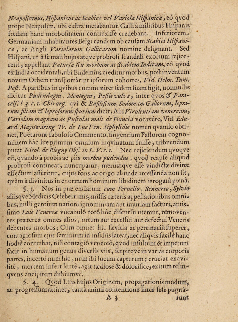 Neapolitanus. Hiffianicm ac Scabies vel Variola Hifianic a , eb qvod prope Neapolim, ubi caftra metabantur Galli a militibus Hifpanis foedam hanc morbofitatem contraxifie credebant. Inferiorem,» Germaniam inhabitantes Belgi eandem ob caufam Scabiei Hifihani- c£ , ac Angli Variolarum Gallicarum nomine defignant. Sed Hifparii, ut a fe mali hujus atqveprobrofi fcandali exortum rejice¬ renty appellant Paturfa feu morbum ac Scabi em. Indic amr eo qvod ex India oceidentah,ubi Endemius.-creditur morbus, poft inventum novum Orbem tranfportarint ipforum cohortes, Vid. Helm. Tum, Pe fi. A partibus in qvibus communiter iedemiliam figit, nonnullis dicitur Pudendagra, Mentagra, Peftis vulva, inter qvos (f Para- celfi. l.j. c.i. Chirurg. qvi & Bafilificum.Sodomam Gallorumy lepra¬ rum filiam id leproforumJpurium dicit; Alii Virulentiam vcnereamy Variolam magnam ac Puftutas mati de Francia vocavere, Vid. Edu- ard.Mayrtwaring Tr. de LueVen. Siphylidk nomenqvandoobti¬ net, Poetarum fabulofo Commento, fingentium Pafiorem cogno¬ minem hac lue primum omnium inqvinatum fuifie > tribuendum putat NicoL de Blegny Obf. in L. V. c. i. Nec rejiciendum qvoqve eft, qvando a probis ac piis morbus pudendus*, qvod reapfe aliqvid probrofi contineat, nuncupatur, merumqve effe vindidbedivinae effe&um afferitur, cujus fons ac origo al iinde arceffertdanon fit, qvam a divinitus in enormem hominum libidinem irrogata poena. p Nos m prae entiarum cum Perne lio, Sennerto, Sylvio aiiisqvc Medicis Celeberr mis, miliis caeteris appellationibus omni* bus, nui i gentium nationi ignominiam aut injuriam fadluri, aptis* fimo Luk Venerea vocabulo toto hoc difciirfu utemtir, removen¬ tes praeterea omnes alios, ortumaurexcefTui aut defedlui Veneris debentes morbos; Ciim omnes hic faevitia ac pertinaciafuperet, contagiofiim ejus feminiumin infidi is lateat,nec aiiqvis facile hanc hodie contrahat, nifi contagio vCnereo, qvod infultutri &cimpetunt facit in humanum genus diverfis viis , ferpitqvein varias corporis partes, incerto num hic , nurri ibi locum capturum; cruciat exqvi- fite, mortem infert lente,agit taediose & dolorifice* exitum reliil- qvcns anelpitem dubium ve. §. 4. Qvod Luis hujns Originem, propagationis modum^ ac progreffum attinet> tanta animi Contentione inter fefe pugna- A \ lunt