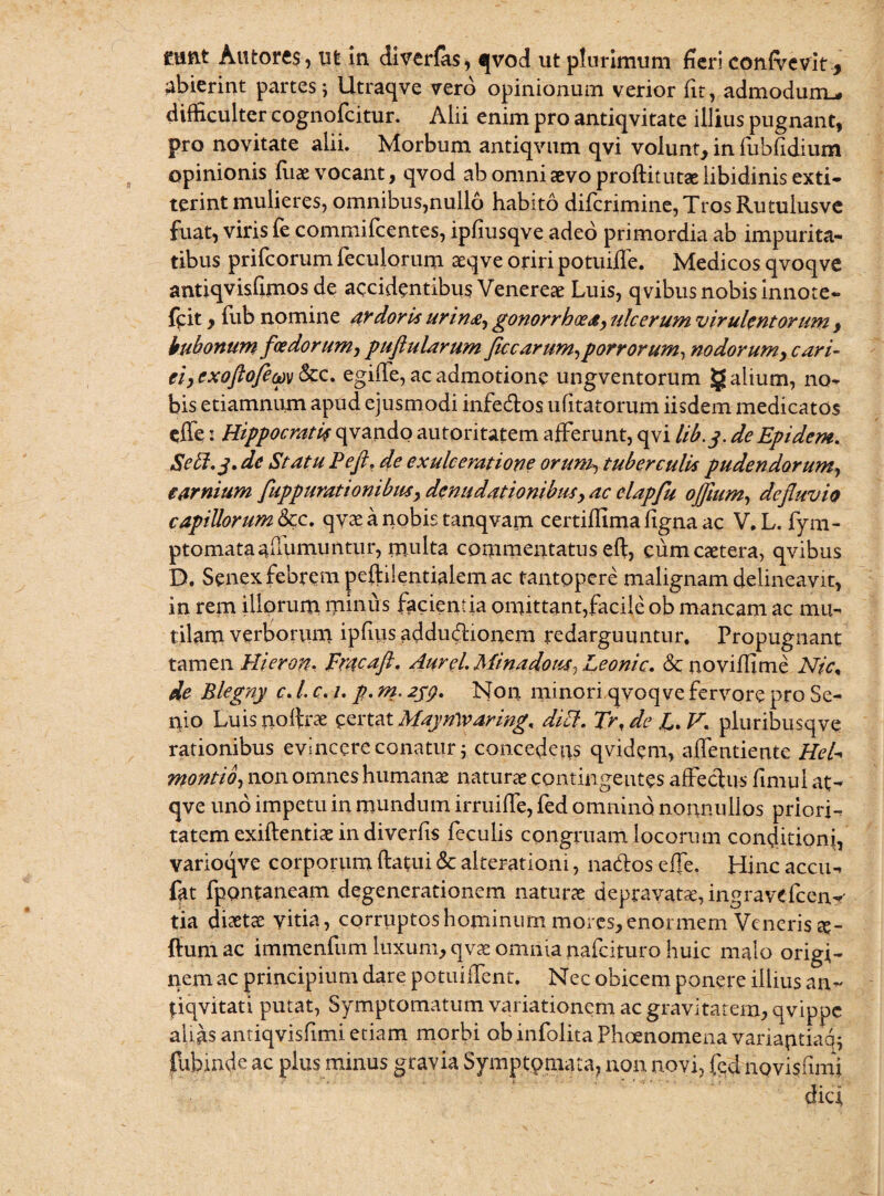 runt Autores, ut in diverlas, qvod ut plurimum fieri confvevit * abierint partes; Utraqve vero opinionum verior fit, admodum.* difficulter cognofcitur. Alii enim pro antiqvitate illius pugnant, pro novitate alii. Morbum antiqvum qvi volunt, in fubfidium opinionis fiiae vocant, qvod ab omni sevo proftitutae libidinis exti- terint mulieres, omnibus,nullo habito diferimine, Tros Rutuiusve fuat, viris fe commifcentes, ipfiusqve adeo primordia ab impurita¬ tibus prifeorum feculorum seqve oriri potuiffe. Medicos qvoqve antiqvisfimos de accidentibus Venereae Luis, qvibus nobis innote- frit, fub nomine ardoris urina, gonorrhoea, ulcerum virulentorum , bubonum foedorum, puflularum ficcarum,porrorum, nodorum, cari¬ ei, e xoflofem&z. egiffe, ac admotione ungventorum g alium, no¬ bis etiamnum apud ejusmodi infe&os u litatorum iisdem medicatos effe: Hippocratis qvando autoritatem afferunt, qvi lib.y. deEpidem. Sehl.j. de Statu Pefl. de exulceratione orum, tuberculis pudendorum, carnium fuppurationibus, denudationibus, ac elapfu ojflum, defluvio capillorum 8cc. qvae a nobis tanqvain certilfima figna ac V. L. fym- ptomataauumuntur, multa commentatus eft, cumcaetera, qvibus D. Senex febrem peftilentialem ac tantopere malignam delineavit, in rem illorum minus facientia omittant,facile ob mancam ac mu¬ tilam verborum ipfius addu&ionem redarguuntur. Propugnant tamen Hieron, Fracaft. Aurei. Minadous, Leonic. & noviffime Nic, de Blegny c. I c. i. p. m. 259. Non minori qvoqve fervore pro Se¬ nio Luis uoftrae certat MaynWaring. dici. Trt de L. V. pluribusqve rationibus evincere conatur; concedens qvidem, alfentiente Hei- montio, non omnes humanae naturae contingentes affectus fimui at- qve uno impetu in mundum irruiffe, fed omnino nonnullos priori- tatem exiftentiae indiverfis feculis congruam locorum conditioni, varioqve corporum ftatui & alteratiom, nados effe. Hinc accii- fat fpontaneam degenerationem naturas depravata, ingravefceny tia diaetae vitia, corruptos hominum mores, enormem Venerisme¬ llum ac immenfum luxum, qvae omnia nafeituro huic malo origi¬ nem ac principium dare potuiifent. Nec obicem ponere illius an- pqvitati putat, Symptomatum variationem ac gravitatem, qvippe alias antiqvisfimi etiam morbi ob infolita Phoenomena variantiam fubinde ac plus minus gravia Symptomata, non novi, fed novisfimi dici