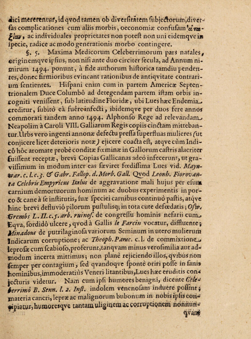 Jici tttttCfeutuf, id qvod tamen ob divcrfitatem fubjeftorum,dive£~ fas complicationes cum aliis morbis, oeconomiae confufam*am* > ac individuales proprietates non poteft non uni eidemqve in jpecie, radice ac modo generationis morbo contingere. §. 5« Maxima Medicorum Celeberrimorum pars natalest originemqve ipflus, non nili ante duo circiter fecula, ad Annum ni® mirum 1494» ponunt, a fideauthorum hiftorica tamdiupenden¬ tes, donec firmioribus evincant rationibus de antiqvitate contrari® um fentientes. Hifpani enim cum in partem Americae Septen¬ trionalem Duce Columbo ad detegendam partem ifbim orbis in¬ cogniti venilfent, fub latitudine Floridae, ubi Lues haec Endemia^# creditur, fubito ea fuere infe&i, ibidemqve per duos fere annos commorati tandem anno 1494. Alphonfo Rege ad relevandam^ Neapolim a Caroli VIIL Galliarum Regis copiis cincflam mitteban¬ tur .llrbs vero ingenti annonae defe&u preffa fuperfluas mulieres (iit conjicere licet deterioris notx) ejicere coaUaeft, atqve cum Indi¬ co hoc aromate probe conditae faminae in Gallorum caftris alacriter fuiflent receptae, brevi Copias Gallicanas adeo infecerunt, ut gra- vilfimum in modum inter eas faeviret foedifiima Lues vid. Mayn- %var. c. I. c.j. (f Gabr. Fallop. d< Morb. Gall. Qvod Leonb. Fior ovati* ta Celebris Empyricm Imius de aggravatione mali hujus per efurm carnium demortuorum hominum ac duobus experimentis in por¬ co & cane a fe inftitutis, fuae fpeciei carnibus continuo paftis, atqve hinc brevi defluvio pilorum puftulisq; in tota cute defoedatis i Ofip* KGrembs L. II. c.y. arb. ruinof. de congreflu hominis nefarii curru Eqva, fordido ulcere, qvod a Gallis le Farcin vocatur, diffluente; Itfinadous de putrilaginofa variorum Seminum in Utero mulierum Indicarum corruptione; ac Theopb, Fame. c. 1. de commixtione^ leprofie cum fcabiofo,proferunt,tanqvam minus verofimilia aut ad* modum incerta mittimus \ non plane rejiciendo illos, qvibus non femper per contagium , fed qvandoqvc fponte oriri pofle in fanis hominibus,immoderatius Veneri litantibus,Lues haec eruditis con* je&uris videtur. Nam cumipfi humores benigni, dicente Gttia ierrimo B. Senn. /. 2. Inft. indolem venenofam induere poffint y materia cancri, lepra ac malignorum bubonum in nobis ipfis cori- •ipiatur, humoresqye tantamulis1^ corruptionem hoMM*