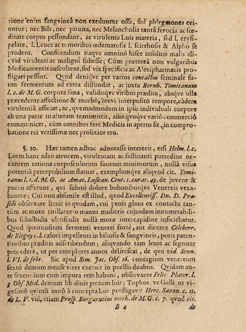 tionc enim fangvineai non exeduntur offa, fed phlegmones ori¬ untur; necBils ,nec pituita, nec Melancholia tanta ferocia ac foe¬ ditate corpus peffundant, ac virulenta Luis materia, fed 1. eryfi- pelate, 1. Leuce ac tumoribus cedematofis 1. fcirrhofis & Alpho fe prodent. Confitendum itaqve omnino hifce infolitis malis ali- c.vid virulentiae maligni fubefle; Cum praeterea non vulgaribus Medicamentisaufcultent,fed vixfpecificis ac Afexipharmacis pro^ fligari pclfint. Qyod deniqve per varios contattus feminale fil¬ um fermentum ad extra diffundat, ac juxta Bernh. Tomitanum L 2. de M. G. corpora fana , validisqve viribus praedita, absqve ulla praecedente affe&ione& morbo* brevi interpofito tempore,eadem virulentia afficiat,ac,qvemadmodumin ipfo individuali corpore ab una parte in alteram transmittit, aliis qvoqve vario commerci6 communicet, cum omnibus fere Medicis in aperto fit ,in compro¬ batione rei veriffimae nec prolixior ero. §. io. Haec tamen adhuc adnotaffe intererit, etfi Helm. /. r. Luem hanc adeo atrocem, virulentam ac fefiinanti putredine ne¬ cantem ratione corpufculorum fuorum minimorum , nulla vifiis potentia perceptibilium ftatuat, exemplumqve aliqvod cit, Tomi¬ tanus L /. d. ivi. G. ac Amat. Lufitan. Cent. /. curat. 49, de juvene & puero afferunt, qvi fubito dolore bubonibusqve Venereis vexa¬ bantur; Cuinonabfimiie eftillud, qvodExcellentijf. Dn. D. Pro- fidi obfervare licuit in qvodam, cui penis glans ex contadtu tan¬ tum ac motu titillatorio manus mulieris cujusdaminnumerabili¬ bus fiibalbidis ulcufculis nulla morae intercapidine inficiebatur. Qyod fpirituofitati fermenti venerei forte*aut dicente Celeberr. de Blegny c. L calori impellenti in biliofis & fangvineis, poris paten¬ ti oribus praeditis adferibendum; aliqvando tam ffnte ac fegniter procedere, ut per complures annos delitefcat, de qvo vid. Senn. /. VI. defebr. Sic apud Sim. Jac. Obf. 16. contagium venereum fexto demum menfe vires exeruit in puellis duabus. Qvidam an¬ te fexem ium cum impura rem habens, obfervante Pelie. Plater.L Obf Med. demum libidinis poenam luit; Tophos ve Galli os vi- gefimo qvinto anno a concepta Lue profligavit Here. Saxon, c* il* % U V• vid» tliAXnfiroJb. Borgdrutius nicth. dc M. G. c. 7. <jvo & cit. fi * de