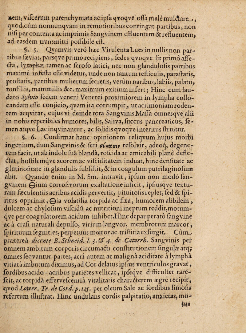 j§em, vifcerum parenchymata ac ipfa qvoqve offa male mulAare^, qvod,ciim nonnunqvam in remotioribus contingat partibus, non ni(i per contenta ac imprimis Sang vinem effluentem & refluentem, ad easdem transmitti poilibile efl. §* 5. Qyamvis vero htec Virulenta Lues in nullis non par¬ tibus flevi at, parsove primo recipiens, fedes qvoave flt primo affe¬ cta , lympha tamen ac ferofo latici, nec non glandulofis partibus maxime infefta effle videtur, unde non tantum tefticulis, paraflatis, proflatis, partibus mulierum flecretis, verum naribus, labiis, palato, tonfillis, mammillis Scc. maximum exitium infert; Hinc cum lau¬ dato Sylvio fedem veneni Venerei proximiorem in lympha collo¬ candam effle conjicio, qvam ita corrumpit, ut acrimoniam roden¬ tem acqvirat, cujus vi deinde tota Sangvinis Maffla omnesqve alii in nobis reperibiles humores, bilis, Saliva, fuccus pancreaticus, fe¬ men atqve Lac inqvinantur, ac folidis qvoqve interitus ftruitur. §. 6. Confirmat hanc opinionem reliqvum hujus morbi ingenium, dum Sangvinis& feri fficttm refolvit, adeoq; degene¬ rem facit, ut ab indole fua blanda, rofeida ac amicabili plane defle- dat, hoftilemqve acorem ac vifciditatem induat, hinc denfltate ac glutinofitate in glandulis fubfiflit, & in coagulum putrilaginofum abit. Qvando enim in M. Sm. intravit, ipfum non modofan- gvinem ©ium corrofivorum exaltatione inficit, ipfiusqve textu¬ ram faeculentiis acribus acidis pervertit, pituitofis replet, fed & fpi- ritus opprimit, ©ia volatilia torpida ac fixa, humorem alibilem, dulcem ac chylofum vifeidu ac nutritioni ineptum reddit,motum- qve per coagulatorem acidum inhibet.Hinc depauperato flmgvine ac a crafi naturali depulfo, virium langvor, membrorum marcor, fpirituum fegnities, perpetuus moeror ac triftitiaexfurgit. Cum-» praeterea dicente B.Scbneid. I. 4. de Catarrh. Sangvims per omnem ambitum corporis circumadi conflitutionemfingulaeatqf omnes feqvantur partes, acri autem ac maligna aciditate a lympha vitiata imbutum diximus, ad Cor delatus ipfus ventriculos gravat, fordibus acido-acribus parietes vellicat, ipfeqve difficulter rare- fcit, ac torpida effervefeentia vitalitatis charaderem aegre recipit, qvod LtiXver. Tr. de Cord.p. 12J. per oleum Sale ac fordibus limofis refertum iliuftrat* Hinc wndulans cordis palpitatio,anxietas,