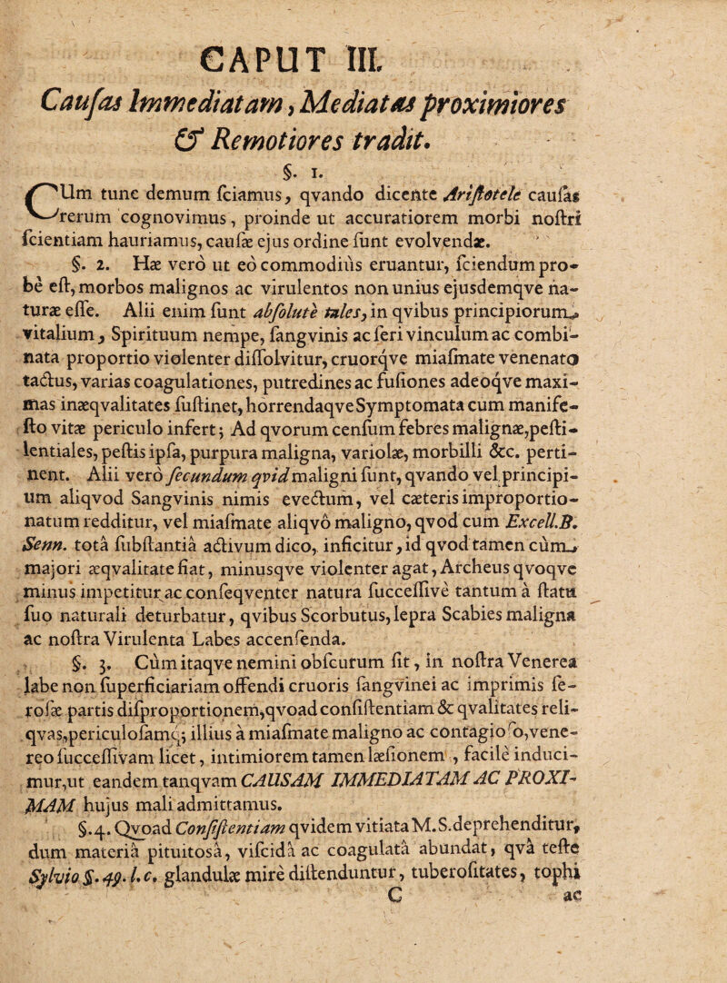 Caufas Immediatam , Mediatas proximiores Remotiores tradit. §. I. CUm tunc demum fciamus, qvando dicente Ariftotelc caulag rerum cognovimus, proinde ut accuratiorem morbi noftrl fcientiam hauriamus, caufae ejus ordine funt evolvendse. §. 2. Hae vero ut eo commodius eruantuiyfciendum pro¬ be ell, morbos malignos ac virulentos non unius ejusdemqve ha» turae elfe. Alii enim funt abfolute tzlesy in qvibus principiorum^ vitalium , Spirituum nempe, fangvinis ac feri vinculum ac combi¬ nata proportio violenter diffoivitur, cruorqve miafmate venenato ta&us, varias coagulationes, putredines ac fullones adeoqve maxi¬ mas inaeqvalitates fuflinet, horrendaqve Symptomata cum manife- fto vitae periculo infert j Ad qvorum cenfum febres malignae,pelli- lentiales, peflis ipfa, purpura maligna, variolae, morbilli &c. perti¬ nent. Alii vero fecundum qvidmdiigm funt, qvando velprincipi- um aliqvod Sangvinis nimis eve&um, vel caeteris improportio- natum redditur, vel miafmate aliqvo maligno, qvod cum Excell.B* Senn. tota fu b lianti a aCTivum dico,, inficitur,idqvod tamen curru» majori aeqvalitate fiat, minusqve violenter agat, Archeus qvoqve minus impetitur ac confeqventer natura fuccellive tantum a llatu fuo naturali deturbatur, qvibus Scorbutus, lepra Scabies maligna ac nollra Virulenta Labes accenfenda. §. 3, Cum itaqve nemini obfcurum lit, in nollra Venerea labe non fuperficiariam olfendi cruoris fangvineiac imprimis fe- rolk partis dilproportionem^qvoadconlillentiam & qvalitates reli- qvasf,periculofamq; illius a miafmate maligno ac contagioro,vene- reo fucceflivam licet, intimiorem tamen laelionem , facile induci¬ mur,ut eandem tanqvam CAUSAM IMMEDIATAM AC PROXI¬ MAM hujus mali admittamus. §.q.Qyoad Confiftentiumopi&tKxi vitiata M.S.deprehenditurf dum materia pituitosa, vifcida ac coagulata abundat, qva tefbc Sylvio $. 1 c, glandulae mire diilenduntur, tuberofitates, tophi G ac
