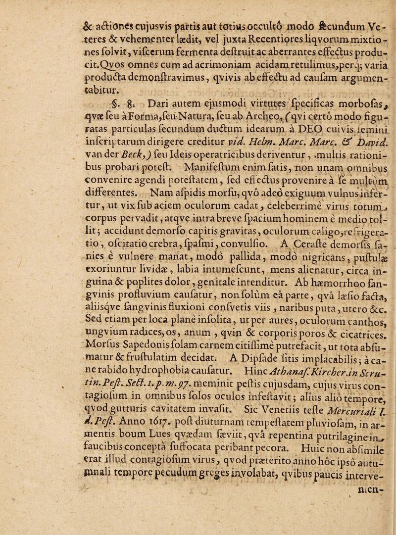 & adlibnes cujusvis partis aut totius occulto modo fecundum Ve¬ teres & vehementer laedit, vel juxta Recentiores liqvorum mixtio¬ nes folvit, vifcerum fermenta deftruit ac aberrantes effedlus produ- cit.Qvos omnes cum ad acrimoniam acidam retulimus,perq} varia produdla demonfiravimus, qvivis abeffedhiad caufam argumen¬ tabitur. ; ,' §. gi Dari autem ejusmodi virtutes fpecificas morbofas* jqvae feu aForma,feiiNatura, feu ab Archeo, (qvi certo modo figu¬ ratas particulas fecundum dudlum idearum a DEO cuivis iemini infcriptarum dirigere creditur vid. Helm. Mare. Mare, & David. vander Beck,) feu Ideis operatricibus deriventur , unultis rationi¬ bus probari poteft. Manifeftum enim fatis, non unam omnibus convenire agendi poteftatem, fed effedhis provenire a fe multum differentes. Nam afpidis morfu, qvo adeo exiguum vulnusinfer- tur, ut vixfubaciem oculorum cadat, celeberrime virus totuiiL^ corpus pervadit, atqve intra breve fpacium hominem e medio tol¬ lit i accidunt demorfo capitis gravitas, oculorum caligo,remgera- tio, ofeitatio crebra, fpafmi, convulfio. A Cerafte demorfis la¬ nies e vulnere manat, modo pallida, modo nigricans, puftube exoriuntur lividae, labia intumefeunt, mens alienatur, circa in¬ guina & poplites dolor, genitale intenditur. Ab haemorrhoo fan- gvinis profluvium caufatur, nonfolum ea parte, qva lcefiofadla, aliisqve langvinis fluxioni confvetis viis , naribus puta, utero &c. Sed etiam per loca plane infolita, ut per aures, oculorum canthos, Ungviumradices,os, anum , qvin & corporisporos & cicatrices. Morfus Sapedonis folam carnem citiflime putrefacit, ut tota ablii- niatur & fruftulatim decidat. A Dipfade litis implacabilis$ a ca¬ ne rabido hydrophobia caufatur. Hinc Atbanaf.Kircher.in Scm- tin. Peft* Sett.up. M.py* meminit pellis cujusdam, cujus virus con- tagiofum in omnibus folos oculos infeftavit; alius alio tempore, qvod gutturis cavitatem invafit. Sic Venedis tefte Mercuriali /. d.Peft' Anno 1617. poli diuturnam tempeflatem pluviofam, in ar¬ mentis boum Lues qvaedam fteviit,qva repentina putrilaginein^ faucibus concepta fuffocata peribant pecora. Huic non abii mile erat illud contagioliim virus, qvod praeterito anno hoc ipso autu¬ mnali tempore pecudum greges inyolabat, qvibus paucis interve- men-
