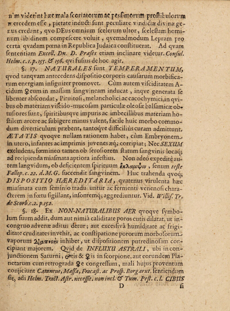 it in viderint face mala fecrf atonifn ac pesfinicritift pToflitulorrrn rrercedem efie , pietate indu&i funt peculiare vindi&ae divina' ge¬ nus credantqvoDEus omnium fcelerumultor, fceleftamhomi¬ num iib.dinem compefcere voluit, qyemadmodum Lepram pro certa qvadam poena in Republica Judaica conftituerat. Ad qvam fenteritiam ExceU. Dn. D. Pr&fes etiam inclinare videtur. ConfuL Helm. c. i.p, ijy. & ijti. qvi fufius de hoc agit. §. 17. NA TURALES hmt TEMPERAMENTUM, qvod tanqvam antecedens difpofitio corporis caularum morbrfica- rum energiam inligniter promovet. Ciim autem vifciditatem A- cidum geum in mattam fangvineam inducat , inqve generata ie libenter abfcondat, Pituitofi, melancholici ac cacochymici,in qvi- bus ob materiam viltido-mucofam particula olcofa balfamica ob* tulioresfunt, fpiritibusqve impuris ac imbecillibus materiam ho- ftilem arcere ac fubigere minus valent, facile huic morbo commo¬ dum diverticulum praebent, tantoqve difficilius curam admittunt. /ETA TIS qvoqve nullam rationem habet, cum Embryonem.» in utero, infantes ac imprimis juvenes aq; corripiat; Nec SEXUM excludens, foemineo tamen ob ferofiorem ftatum fangvinis locaq; ad recipienda miafmata aptiora infeftius. Non adeo expedite au¬ tem langvidum, ob deficientem fpirituum sjtXct^iv , fenum tcfte Fallop.c.22. d.M.G. fuccendit fangvinem. Huc trahenda qvoq; DISP OSITIO H/EREDITARIA, qvatenus virulenta hac miafmata cum feminio traducuntur ac fermenti venenofichara- derem in foetu fgillant, infontemq; aggrediuntur. Vid. RAiUif. Tr, dc Scorbx.2. p.152. §. 18- Ex NON-NATURALIEUS AER qvoqve fymbo- lum fiium addit, dum aut nimia caliditateporos cutis dilatat, ut in- congruoadvena aditus detur; aut excesfiva humiditate ac frigi¬ ditate cruditates invehit, ac conftipationepororummorboforuiTL-» vaporum inhibet, ut difpofitionem putredinofam con¬ cipiant majorem. Qvid de INFLUXU ASTRALI, ubi incon- jundionem Saturni, cratis & gis infcorpione,aut eorundem Pla¬ netarum cum retrograda ge congreffum, mali hujus proventum conjiciunt Catnnem, Majftt, Fracaft. ac Projp. Borgarut. fentiendum fit, adi Ilelm. Traft.Aftr.neceJfit. nonincl.& Tum. Pejt. c.L CIBUS