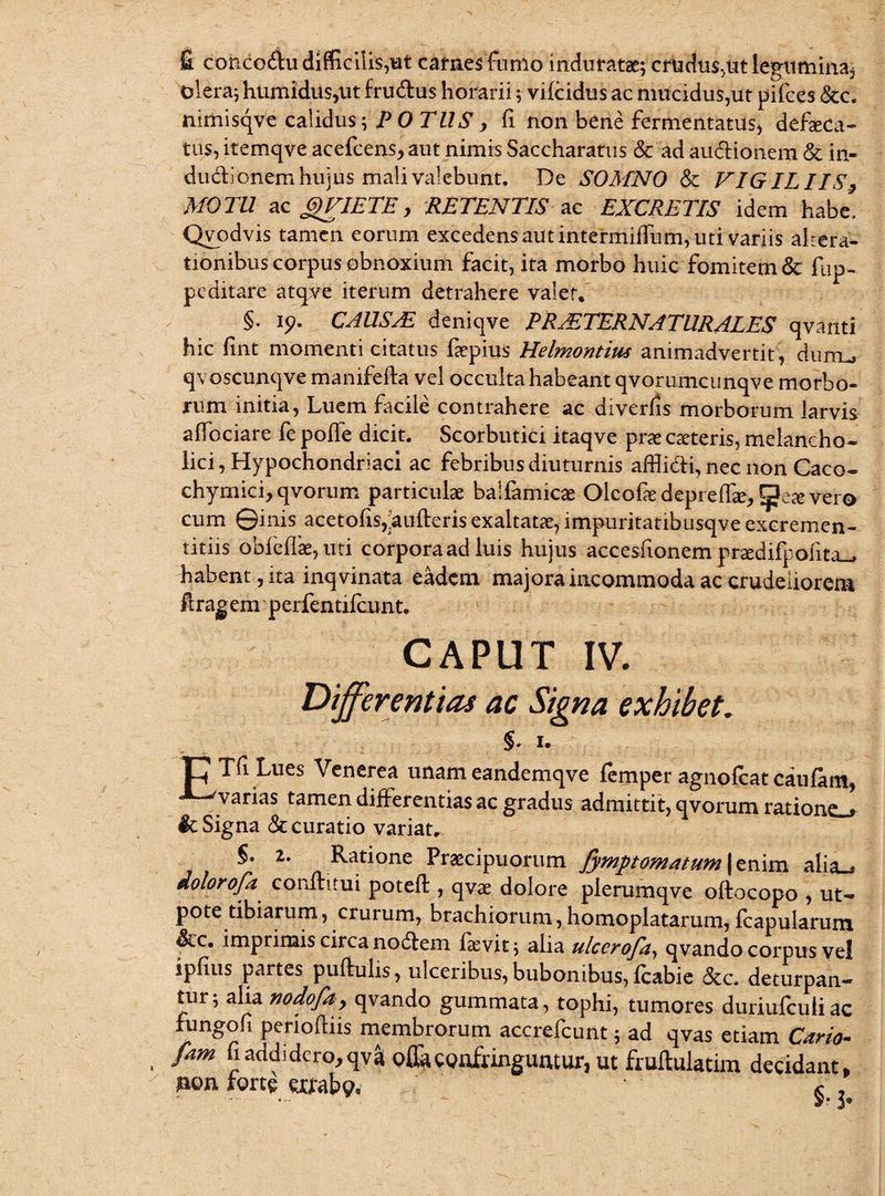 fi cohdo$u difficilis,«t carnes fumo induratae; crudus,ut legumina* olera; humidus,iit fru&us horarii; vifcidus ac mucidus,ut pifces &c. nimisqve calidus; POTUS, fi non bene fermentatus, defseca- tus, itemqve acefcens, aut nimis Saccharatus & ad audionem & in- dudionem hujus mali valebunt. De SOMNO & VIGILIIS, MOTU ac gVIETE, RETENTIS ac EXCRETIS idem habe. Qvodvis tamen eorum excedens aut intermiffum, uti variis altera- tionibus corpus obnoxium facit, ita morbo huic fomitem & fup- peditare atqve iterum detrahere valet, §. ip. CAUS/E deniqve PR AETERNATUR ALES qvanti hic fint momenti citatus faepius Helmontim animadvertit, duiru qvoscunqve manifefta vel occulta habeant qvorumcunqve morbo¬ rum initia, Luem facile contrahere ac diverjfis morborum larvis affociare fe poffe dicit. Scorbutici itaqve pras ceteris, melancho¬ lici, Hypochondriaci ac febribus diuturnis afflidi, nec non Caco- chymici, qvorum particulae balfamicae Olcofae deprefhe, Qete vero cum ©inis acetohs,aufteris exaltatae, impuritatibusqve excremen- titiis obfeflae,uti corporaad luis hujus accesfionem praedifpohta_» habent, ita inqvinata eadem majora incommoda ac crudeliorem ftragem' perfentifcnnt. CAPUT IV. Differentias ac Signa exhibet. §. I. Lues Venerea unam eandemqve femper agnolcat caufam, varias tamen differentias ac gradus admittit, qvorum ratione^ Ic Signa <Sc curatio variat. §. 2,. Ratione Praecipuorum fymptomatum\tX\m alia^ dolorofa conftitui poteft , qvae dolore plerurnqve oftocopo , ut- pote tibiarum, crurum, brachiorum, homo piatarum, fcapularum &c. imprimis circa noctem iasvit; alia ulccrofa, qvando corpus vel ipfius partes pullulis, ulceribus, bubonibus, Icabie &c. deturpan¬ tur; alia nodofa, qvando gummata, tophi, tumores duriufculiac fungo fi penolliis membrorum accrefcunt; ad qvas etiam Caria- fam fi addidero, qvai offa confringuntur, ut fruftulatim decidant, »on forte errabo. « ,