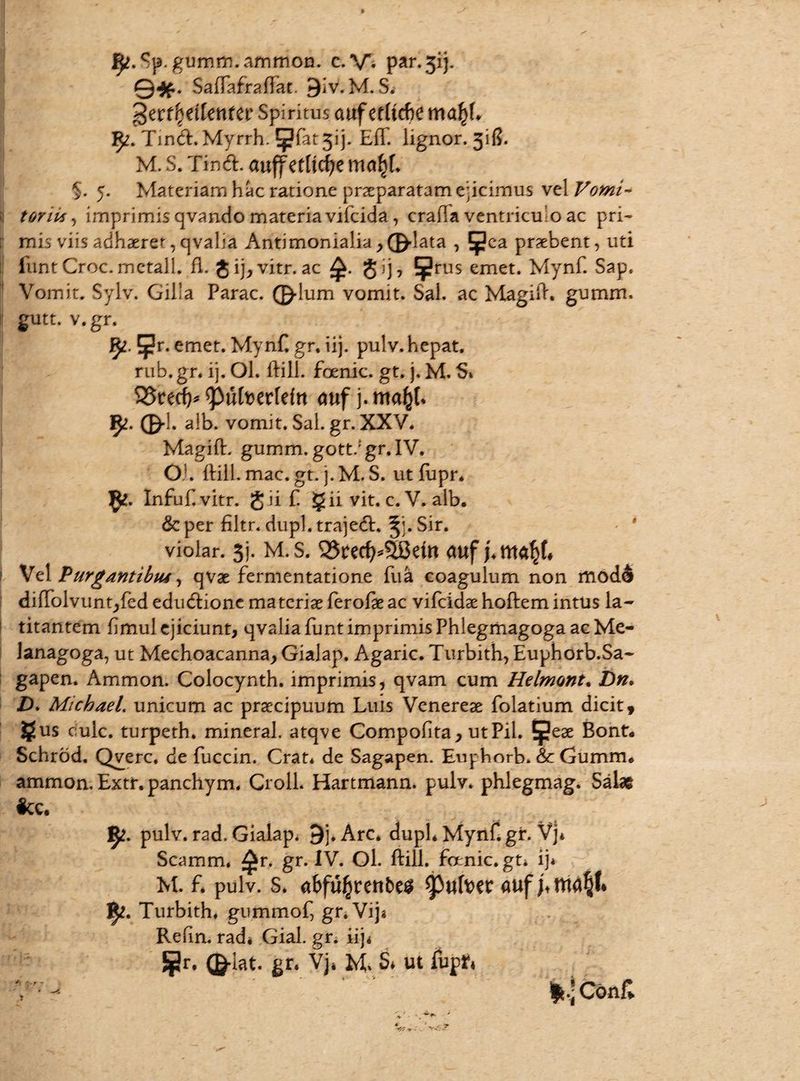fy.Sp. gumm.ammon. c. \A par. jij. j ©#. Saftafraftat. 9iv.M. S* gerf|etlettfer Spiritus auferre ma^L 5«?. Tind. Myrrh. ^fat 313. Eff. lignor. 31!?. M. S. Tind. auffedtc^emo^* $. 5. Materiam hac ratione praeparatam ejicimus vel Vomi~ ;i toni*, imprimis qvando materia vifcida, craiTa ventriculo ac pri- [i mis viis adhaeret, qvalia Antimonialia > ©-lata , £pca probent, uti funt Croc.metall. fl. $ ij,vitr. ac gij, ^rus emet. Mynf. Sap. Vomit. Sylv. Gilla Parac. ©-Ium vomit. Sal. ac Magift. gumm. |t gutt. v.gr. J^. ^r. emet. Mynf. gr. iij. pulv. hepat. rub. gr. ij. Ol. ftill. foenic. gt. j. M, S» 95retf)* tyufotvMn <mf j. mafyL fy. 0-1. aib. vomit. Sal. gr. XXV. Magift. gumm. gott. gr. IV. OL ftill. mac. gt. j.M. S. ut fupr. Infuf.vitr. gii £ § ii vit. c. V. alb. &per filtr. dupl.trajed, ^LSir. violar. sj. M. s. m <mf j. 1 Vel Purgantibus, qvae fermentatione fua coagulum non mod& diffolvunt,fed educlione materiae ferofteac vifcidse hoftem intus la¬ titantem fimul ejiciunt, qvalia funt imprimis Phlegmagoga ac Me- Janagoga, ut Mechoacanna, Gialap. Agaric. Turbith, Euphorb.Sa- gapen. Ammon. Colocynth. imprimis, qvam cum Helmont, Dn. ZX MichaeL unicum ac praecipuum Luis Venereae folatium dicit, §lus ouic. turpeth. mineral. atqve Compofita, utPil. $ese Bont. Schrod. Qverc. de fuccin. Crat* de Sagapen. Euphnrb. &c Gumm. ammon. Extr. panchym. Croll. Hartmann. pulv. phlegmag. Sate fcc. J^. pulv. rad. Gialap. 9j.Arc. duph Mynfigr. Vj* Scamm, ^r. gr. IV. Ol. ftill. foenic. gU ij* M. f. pulv. s. abfu^renbes tyulwv ]^. Turbith, gummof, gnVij« Refin. rad* Gial. gr. iij< 5pr. (g-lat. gt. Vj. M. S. ut fupf, *.*C6nf>