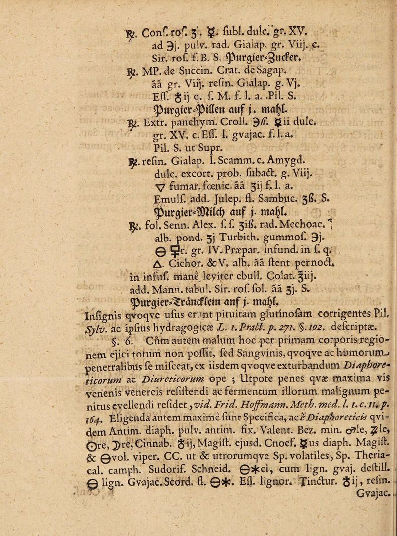 Conf. roC 3*. fubl.dulc. gr.XV. ad 9j. puiv. rad. Giaiap. gr. Viij. c. Sir. rof. f.B. S. 93urgtetV3ucfety fy. MP.de Succin. Crat. deSagap. aa gr. Viij. refin. Gialap. g. Vj. Eff. J ij q- f* M. £ 1. a. «Pii. S. ^)urgter^tttcn au f j ♦ ma^t. 1^. Extr. panchym. CroiL 9/T. gii dulo gr. XV. c.Eff. 1. gvajac. f.l.a. Pii. S. ut Supr. IJ*. refin. Gialap. 1. Scamm. c. Amygd. dulc. excort. prob. fuba&. g. Viij. V fumar. foenic. aa Jij f. 1. a. Emulf. add. Julep. fl. Sambuc. 3G. S. spwgtet^SOitld) auf y mafjh 5^. fol. Senn. Alex. f. f. 3i& rad. Mechoac. 1 alb. pond. 3j Turbith. gummof. 9j. © 5r* gr* Prapar. infund. in f. q. A. Cichor. &V. alb. aa lient per nodi* in infuf. mane leviter ebuli. Colat. §iij. add. Mann. tabui. Sir. rof. fol. aa 5j. S. ^Jurgtec^cducffetu auf p nta^f» Inlignis qvoqvc ufus erunt pituitam glutinofam corrigentes Pii. Sytv. ic i,piius hydragogica L. t.Praft. p. 271. §.102. defcripta. §. 6. Cfitn autem malum hoc per primam corporis regio*- nem ejici totum non poffit, fed Sangvinis, qvoqve ac humorum-, penetralibus fe mifceat,ex iisdem qvoqve exturbandum Diaphore- ticorum ac Diureticorum ope ; Utpote penes qva maxima vis venenis venereis refillendi ac fermentum illorum malignum pe¬ nitus evellendi relidet > vid. Frid. Hoffmann. Meth. med. L 1. c. iup• 164. Eligenda autem maxime liint Specifica, ac^ Diaphoreticis qvi- 4em Antim. diaph. pulv. antim. fix. Valent. Bez. min. cr*le> Ore, 3>re, Citinab. S ij,Magill. ejusd. Cnoef. §us diaph. Magilh Qvol. viper, CC. ut & utrorumqve Sp. volatiles, Sp. Theria- cal. camph. Sudorif. Schneid. ©>fcci, cum lign. gvaj. dellill. © lign. Gvajac. Scord. fl. ©+. Eff- lignor. Tin&ur. <Jij\ refin. Gvajac.