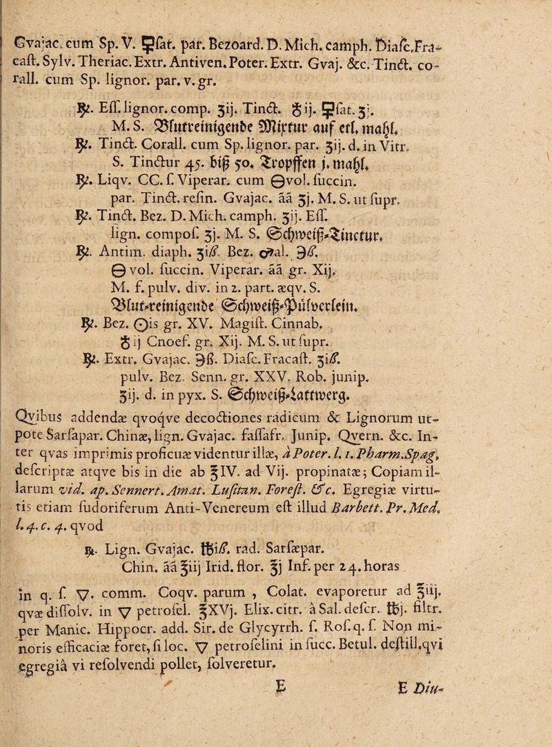 Gvajac, cum Sp.V. IJJlat. pai\Bezoard.D.Mich.campIi.t)iafcFr^ caft. Sylv. Theriac. Extr. Antiven. Poter. Extr. Gvaj. &c. Tinft. co« rall. cum Sp. lignor, par.v.gr. 9*. Efl. lignor, comp. 3ij. TindE gij. §?fet.3j. M. s. 52$r«freitttgenbe 2D?tpf«r auf ttl ma§l fy, TindL Corall. cum Sp. lignor, par. 3ij.d .in Vim S. Tindhir 45. bijj 50. Sropffctt j. 9;. Liqv. CC. f Viperar. cum ©vol.fuccin. par. Tindh-refin. Gvajac. aa 5j. M. S.utfupr. Tirid. Bez. D.Mich. camph. jjj. Eli. lign. cpmpof. 3). M. s. ©d)metj>£wcftm 1^. Antim. diaph. Bcz. o^al. 9^. ©vol. fuccin. Viperar. aa gr. Xij, M. f. pulv. div. in z. part. aeqv. S. fy. Bcz. ©is gr. XV. Magifr, Cinnab, gij Cnoef. gr. Xij. M. S. ut fupr. Extr. Gvajac. 38. Diafc.Fracaft. 5i/f. pulv. Bez- Senn. gr. XXV. Rob. junip. 5ij. d. in pyx. s. @d)n)d§4afttt>et*g. Qyibus addendae qvoqve decodtiones radicum & Lignorum ut- pote Sarfapar. Chi nae, lign. Gvajac. faffafr. Junip. Qvern. &c. In¬ ter qvas imprimis proficuae videntur illae, a Poter. I. /. Pharm.Spag, defcriptae atqve bis in die ab §IV. ad Vij. propinati; Copiam il¬ larum vid. ap. Sennert. Amat. Lufitun. Foreft. £fc. Egregiae virtu-» tis etiam fudoriferum And-Venereum eft illud Barbett. pr.Med* Lp. c. 4. qvod 91. Lign. Gvajac. ISi/T. rad. Sarfaepar. Chin. aa^iij Irid.flor. |j Inf.per 24. horas in q. F V- comm. Coqv. parum , Colat, evaporetur ad §iij. qvx diffolv. in V petrofel. §XVj. Elix.citr. a Sal. defer, tfcj. filtr, per Manic. Hippocr. add. Sir. de Glycyrrh. f. Rof.q. f Non mi¬ noris efficaciae foret, fi loc. V petrofelini in fucc. Betul. deftiifcjvi egregia vi refolvendi pollet, folveretur. v'.' ' ' ' ; .. E E Diu-