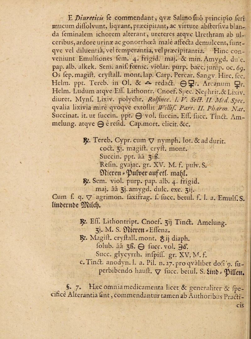 E diureticus fe commendant, qvae Salinofuo principio fert mucum diffolvunt, liqvant, praecipitant, ac virtute abfterfiva blan¬ da feminalem ichorem alterant, ureteres atqve Urethram ab ul¬ ceribus, ardore urinae ac gonorrhoea male affeda demulcent, furtt- qve vel diluentia, vel temperantia, vel praecipitantia. Hinc con- vehiunt Emulhones fem. 4. Frigid. maj. & min. Amygd. du'c. pap. alb. alkek. Sem. anif. foenic. violar. purp. bacc.junip. oc. 6y, Os fep. magift. cryftall. mont. lap. Carp. Percar. Sangv. Hirc. fec. Helm. ppt. Tereb. in Ol. & av redad. ©?r. Arcanum ^?r. Helm. Ludum atqve ElT. Lithontr. Cnoef.Spec. Nephrit.&Lixiv. diuret. Mynf. Lixiv. polychr. Rolfincc. L V. Seff. II. Med. Spec. qvalia lixivia mire qvoqve extollit Willif* Part. II. Pharm. Nat. Succinat, it. ut fuccin. ppt. © vol. fuccin. Eft. fucc. Tind. Am- melung. atqve © e refid. Cap.mort. elicit. &c. Tereb. Cypr. cum V nymph. Iot. &ad durit. cod. 5j. magift. cryft. mont. Succin. ppt. aa Jij?. Refin. gvajac. gr. XV. M. f. puiv. S. 07kren^ufi)erauferf. mafyl 1^. Sem. viol. purp. pap. alb. 4. frigid. maj. aa 33. amygd. dulc. exc. 3ij. Cum f q. V agrimon. faxifrag. f. fucc. betul. f. 1. a. Emulf.S. ftobentfce fy» Eft. Lithontript. Cnoef. 51’j Tind. Amelung. 31. M. S. £flteren *Effenz. 5^. Magift. cryftall. mont. g ij diaph. folub. aa 3$. © fucc. vol. 9^. Sticc. glycyrrh. inlpift. gr. XV. M. f. c.Tind, anodyn. 1. a. Pii. n. 27. pro qvalibet dofip. fu- perbibendo hauft. v fucc. betul. S. imfc* §. 7. Haec omnia medicamenta licet & generaliter & fpe- cifice Alterantia ftnt, commendantur tamen ab Authoribiis Pradi- cis