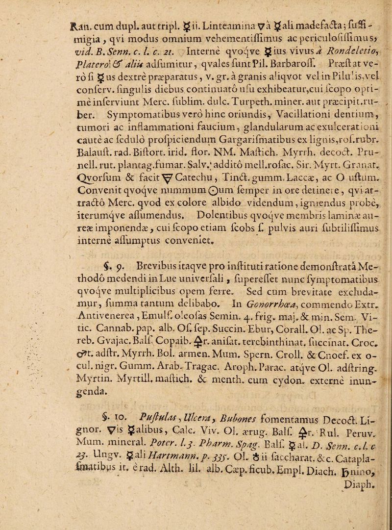 lUn. cum dupl. aut tripi. g u. Linteamina va ^ali madefa&a; fuffi - migia, qvi modus omnium vchemcntiflitnus ac periculofilfimus* vid. B.Senn. c. L c. 21. Interne qvoqve gius vivus i Rondcletio, Platero\ & aliU adflimitur, q vales funt Pii. Barbaroil. Praeli at ve¬ ro (i g us dextre praeparatus, v. gr. a granis aliqvot vel in Pilulis,vel conferv. lingulis diebus continuato ufu exhibeatur,cui icopo opti¬ me inferviunt Mere, fublim. dulc. Turpeth. miner, aut praecipit.ru- , ber. Symptomatibusverdhinc oriundis, Vacillationi dentium, tumori ac inflammationi faucium, glandularum ac exulcerationi caute ac fedulo profpiciendum Gargarifmatibus ex lignis,rofrubr. Balaull. rad. Biftort. irid. flor. NM. Mailich. Myrrh. decocl. Pru- nell. rut. plantag.fumar. Salv.; addito mell.rofac. Sir. Myrt. Granat. Qvorliim & facit^Catechu, Tin<5l.gumm. Laccae, ac O uftum. Convenit qvoqve nummum Quiri femper in ore detinere, qvi at- tradlo Mere, qvod ex colore albido videndum, igniendus probe, iterumqve alfumendus. Dolentibus qvoqve membris laminae au¬ reae imponendae, cui fcopo etiam fcobs £ pulvis auri fubtiiiBimus interne alfumptus conveniet* $, 9. Brevibus itaqve pro inftituti ratione demonilrata Me¬ thodo medendi in Lue univcriali, fupereffet nunc fymptomatibus qvoqve multiplicibus opem ferre. Sed cum brevitate excluda¬ mur, fumma tantum delibabo. In Gonorrhoea, commendo Extr. .Antivenerea , Emulf oleofas Semin. 4. frig. maj.& min. Sem. Vi- tic. Cannab. pap. alb. OCfep. Succin. Ebur, CoralLOl. ac Sp. The- reb. Gvajac, Balf Copaib. ^r. anifat. terebinthina t. fuccinat. Croc, cr»t. adflr. Myrrh. Bol. armen.Mum. Spern. Croll. &Cnoef.ex o- cul. nigr. Gumm. Arab-Tragac. Aroph.Parac. atqve Ol. adflring. Myrtin. Myrtili, mafuch. & menth. cum cydon. externe mun- §• 10. Pufiulas, Ulcera, Bubones fomentamus Decocfi. Li¬ gnor. Vis galibus, Cale. Viv. Ol. arug. Balf £r. Rui. Peruv. Mum. mineral. Poter. l.j. Pharm. Spag. Balf gai. D. Senn. c.L c f- Ungv. g ali Hartmann. /.• jjf. QL $ii faccharat.&c.Catapla- taatibps it, e rad, Alth. lil. alb. Caep. £cub. E-mpl. Diach. f?nino. Diaph.