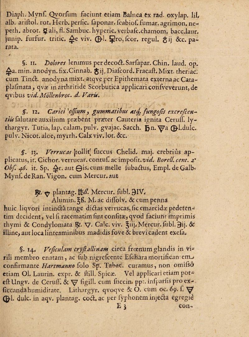 Diaph. Mynf. Qvorfum faciunt etiam Balnea ex rad. oxylap. Iit alb. ariftol. rot. Herb.perfic. faponar. fcabiof fumar. agrimon. ne» peth. abrot. § ali, fl. Sambuc. hyperic. verbafc.chamom. bacc.laur. junip. furfur, tritic. viv. ©•!. Jpro,fcor. regul. gij &c. pa¬ rata. §; ii. bolores lenimus per decoft. Sarfapar. Chin. laud. op„ ^a. min. anodyn. fix.Cinnab. g ij, Diafcord. Fracaft. Mixt. theriac. cum TindE anodynamixt. atqve per Epithemata externa ac Cata- plafmata, qvae in arthritide Scorbutica applicari confveverunt, de qvibus vid. Mollenbroc. d. Vari*. §. 12. Cariei \oJfium , gummatibus Atcfi fungofis excrefcen- /Mffklutare-auxilium praebent praeter Cauteria ignita CerufT. ly- thargyr. Tutia, lap. calam. pulv. gvajac. Sacch. Jjn. Va (&1 •dulc. pulv. Nicot. aloe, myrrh. Calx viv. lot. &c. §. 13. Verrucas [tollit' fiiccus Chelid. maj. crebrius ap¬ plicatus, it. Cichor. verruear. contuf ac impofit*vid< Borell. cent. 2* Obfi, ^6. it. Sp, ^r. aut ©is. cum meile fubadhis, Empl. de Galb< Mynf.deRan. Vigon. cum Mercur. aut ^ plantag. %(!. Mercur. fubl. 9IV. Aiuniin. 3$. M. ac diffolv. & cum penna huic liqvori intindfa tange didlas verrucas, ficemarcidae pedeten» tim decident, velfi raeematimfint confitse, qvod faciunt imprimis thymi & Condylomata V- Cale. viv. §iij.-Mercur. fubl ©ij. & illine, aut loca linteaminibus madidis fove & brevi cadent exefa. §. 14, Ve ficulam cryfi allinam circa froenum glandis in vi* rili membro enatam , ac fub nigrefeente Efdhara mortifieanteiiii confirmante Hartmamo folo Sp. Tabae, curamus, non omifsd etiam Ol. Laurin. expr. & ftilL Spicae. Vel applicari etiam pot» efHlngv. de CerufT. & ^7 figilL cum fhccim ppt. infparfis pro ex- ficcandahumiditate. Lithargyr. qvoqve & O. cimi oc. <&1- dulc. in aqv. plantag, codt. ac per fyphonem injedia egregie E1 con-»