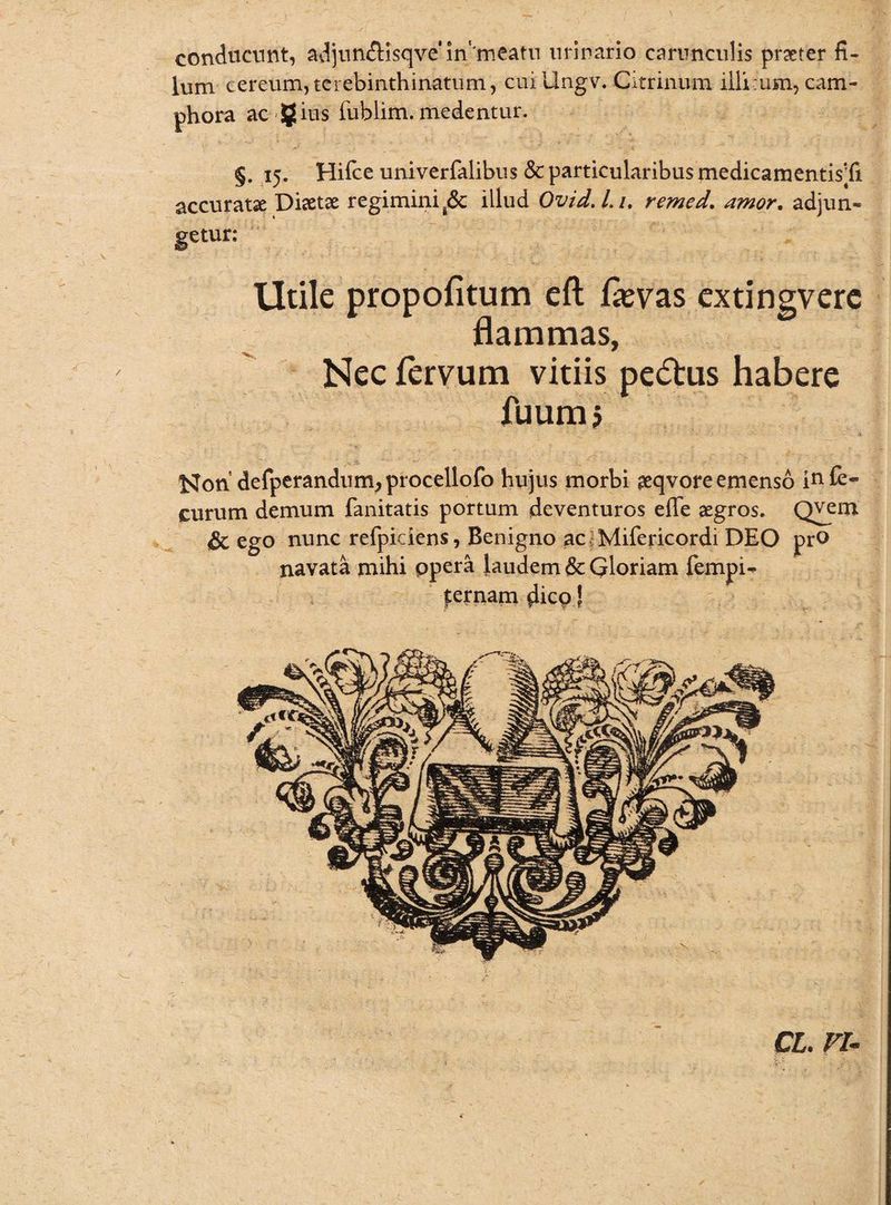 conducunt, adjuttftisqve'm meatu urinario carunculis praeter fi¬ lum cereum, tcrebinthinatum, cuillngv. Citrinum illi:um, cam- phora ac gius fublim. medentur. §. 15. Hifce univerfalibus & particularibus medicamentisTi accuratae Diaetae regimini Jk illud Ovid.Li. remed. amor. adjun¬ getur: Utile propofitum eft fevas extingverc flammas, Nec fervum vitiis peftus habere fuum? Non defperandum;procellofo hujus morbi aeqvore emenso in£e- eurum demum fanitatis portum deventuros effe aegros. Qvem & ego nunc refpiciens, Benigno ac i Mifericordi DEO pro navata mihi opera laudem 6c Gloriam fempi- pernam dico! CL. VU