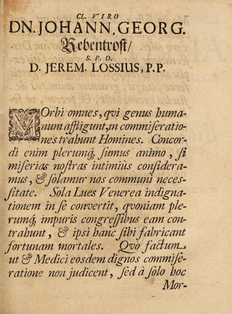 DN.JOHANN.GEORG. ^ebcnfroff/ d. ieremYossius.p.p. Orbi omnes, qvi genus huma- vg s&num affliguntyin commijeratio- nes trahunt Homines, Concor¬ di enim plerumtf Jumus animo, Ji miferias nojlras intimius conjidera- mus, & folamur nos communi neces- Jit at e. Sola Lues Venerea indigna¬ tionem in fi convertit y qvoniam ple- rum§ impuris congrefftbus eam con¬ trahunt y £? ipsi hancJibi fabricant fortunam mortales, Qvo faBum ut & Medici eosdem dignos commifi- ratione non judicent, fiddjolo hoc Mor- /