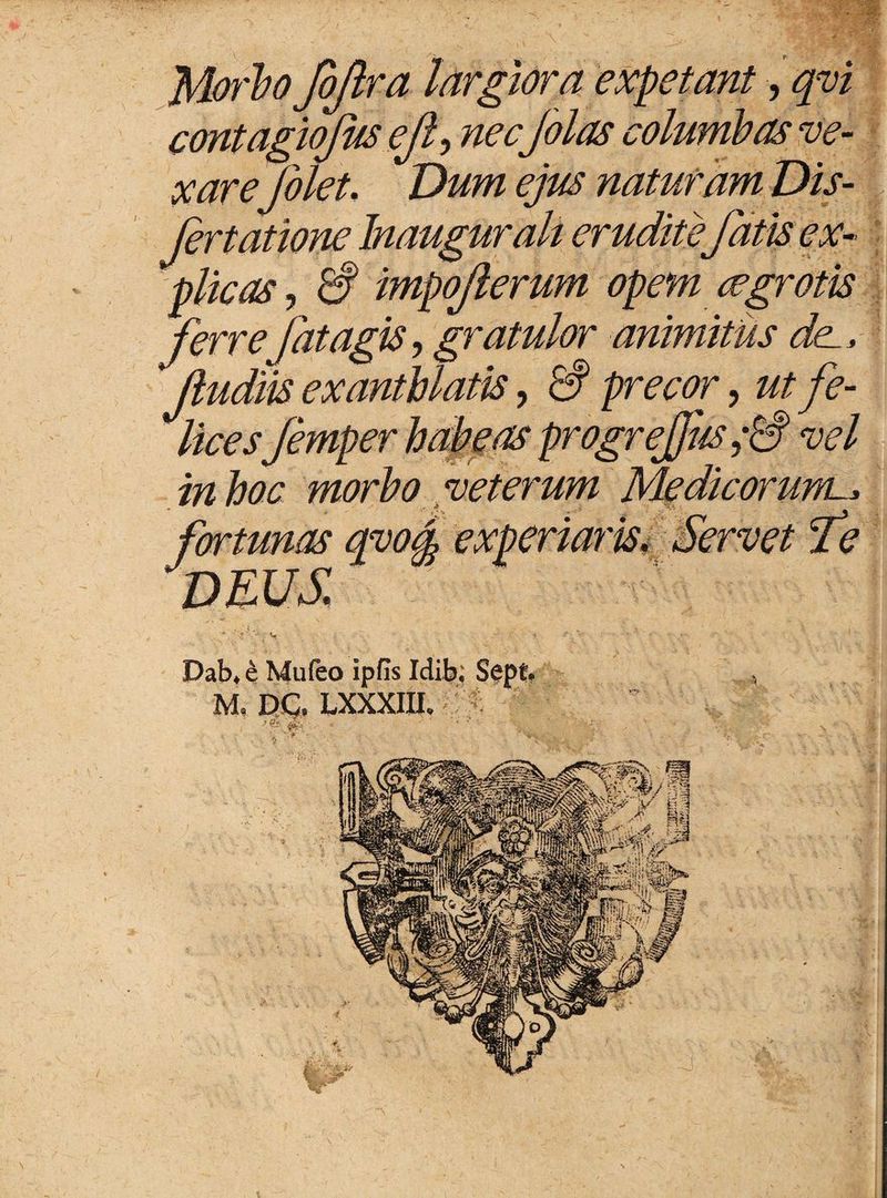 Morio JbJlra largiora expetant ,qvi contagiojus ejl, nec jolas columbas ve¬ xarefilet. Dum ejus naturam Dis- fertatione Inaugurah erudite fatis ex¬ plicas , 3 impojlerum opem cegrotis ferrejat.agis, gratulor animitus dee, Jiudiis exanthlatis, 3 precor, ut fe¬ licesJemper habeas progrejjiis 0 vel Medicorum m Servet fe n- \ . Dab, e Mufeo ipfis Idib; Sepf. , M, DC, LXXXIU. in hoc morbo veterum