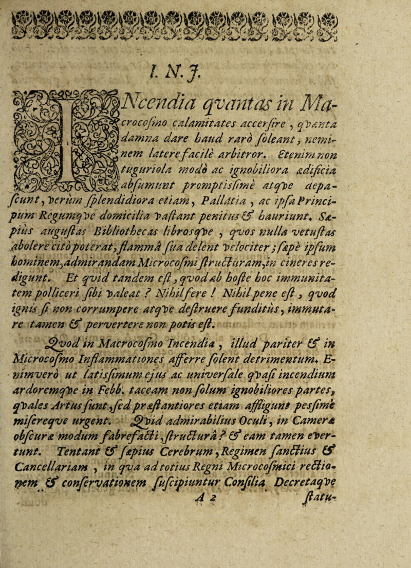 /. N.J. \Ncendia qv antas m Ma- croccfino calamitates accerflre , qVanta damna dare haud raro /oleant, nemi¬ nem latere facile arbitror. £t enim non tuguriola modo ac ignobiliora adificia fSS' abfumnnt promptis fime atqloe aepa- [eunt, Iterum fplendidiora etiam ? PalLltia , ac ipfaPrinci- purn RegumqVe domicilia Va flant penitus & hauriunt♦ Sa¬ pias auguflas Bibliothecas librosqVe , qvos nulla vetuflas abolere cito poter at ,flammk fua delent Velociter ; f&pe ipfum hominem^admirandam Microcofmi ftruduramfn cineres re¬ digunt. Et qvid tandem efl ,qvodab hofte hoc immunita¬ tem polliceri fibi Te ale at ? Nihil fer e l Nihil pene efl > qvod ignis fl non corrumpere atqVe deflruere funditus, immuta¬ re tamen lf pervertere non potis efl. ff/vod in Macrocofmo Incendia , illud pariter £f in Micro cofmo Inflammationes a fer re /olent detrimentum♦ E- nimvero ut latis [imum ejus ac univerfale qVafl incendium ardorcmqVe in Febb\ taceam non folum ignobiliores partes, qVales Artus funtfedpr&ftantiores etiam affligunt pesflme mifereqve urgent. ff/pid admirabilius Oculi, in Camera obfcura modum fabrefadi flrudura ?■ iff eam tamen ever¬ tunt. Tentant (f fapius Cerebrum, Regimen fandius (ff Cancellariam , in qva ad totius Regni Microco/mici re dio- nem /f confervationem fufcifiunturConfllia Decretaqte A 2 flata-