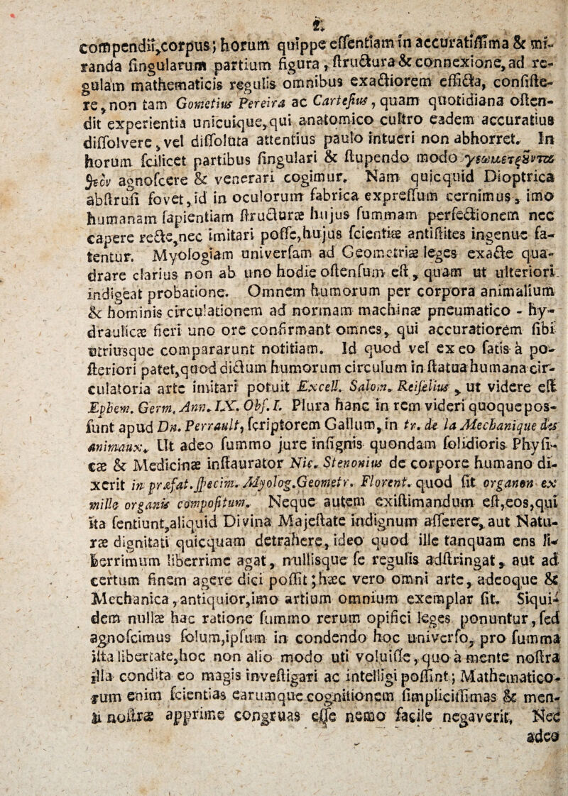 r, coffipendiij.corpus ; horum quippe effentiamin accuratifiima & mi¬ randa lingularum partium figura,ftru&uraStconnexione,ad rc- gularn mathematicis regulis omnibus exaftiorem effi£ta, eonfilie- re,non tam Gomtite Pereira ac Cartejius, quam quotidiana olien- dit experientia unicuique,qui anatomico cultro eadem accuratius di(ToIvere, vel difioluta attentius paulo intueri non abhorret» In horum fcilicet partibus lingulari & ftupendo mcfa:paus*{S*m- 5«cV agnofcere & venerari cogimur. Nam quicqmd Dioptrica abftrufi fovet, id in oculorum fabrica exprefium cernimus , imo humanam lapiendam ftructune hujus fummam perfectionem nec capere re£te,nec imitari pofic, hujus fc i entis antiftites ingenue fa¬ tentur. Myologiam univerfam ad Geometris leges exafite qua¬ drare clarius non ab uno hodie ofienfum eft, quam ut ulteriori, indigeat probatione. Omnem humorum per corpora animalium & hominis circulationem ad normam machinae pneumatico - hy¬ draulica fieri uno ore confirmant omnes, qui accuratiorem fibi Btriusque compararunt notitiam. Id quod vel exeo fatis-a po- fteriori patet,quodditlum humorum circulum in fiatua humana cir¬ culatoria arte imitari potuit Excel!, Salm»Reijelius , ut videre ell Epbew. Germ, Ann, IX. Obf.L Plura hanc in rem videri quoque pos- funt apud Dn. Perrault, feriptorem Gallum, in ty>. de la Mechanique des mimmx* Ut adeo fummo jure infignis quondam (olidioris PhyfiW cte & Medicinae infiaurator Nic. St en ornus de corpore humano di¬ xerit in- pr£fat.jl>eci?n. Atyolog.Geometr. Florent, quod fit organen ex mille organis compofitum. Neque autem exiftimandum e ft,eos,qui ita fentiunt,aliquid Di vina Majeftate indignum aflerere,,aut Natu¬ rae dignitati quicquam detrahere, ideo quod ille fanquam ens li¬ berrimum liberrime agat, nullisque fe regulis adfiringat, aut ad certum finem agere diei poffit jhaec vero omni arte, adeoque & Mechanica,antiquior,imo artium omnium exemplar fit» Siqui¬ dem nullae hac ratione fummo rerum opifici leges ponuntur,fed ag,nofcimus fo!um,ipfufn in condendo hoc univerfo, pro fumma jlta libertate,hoc non alio modo uti voluifie , quo a mente nofira illa condita eo magis invefiigari ac intelligipofiint; Mathematico¬ rum enim fcientias earumque cogniiionem fimplicifiimas & men¬ ti nodi» apprime congruas effe nemo facile negaverit. Nec