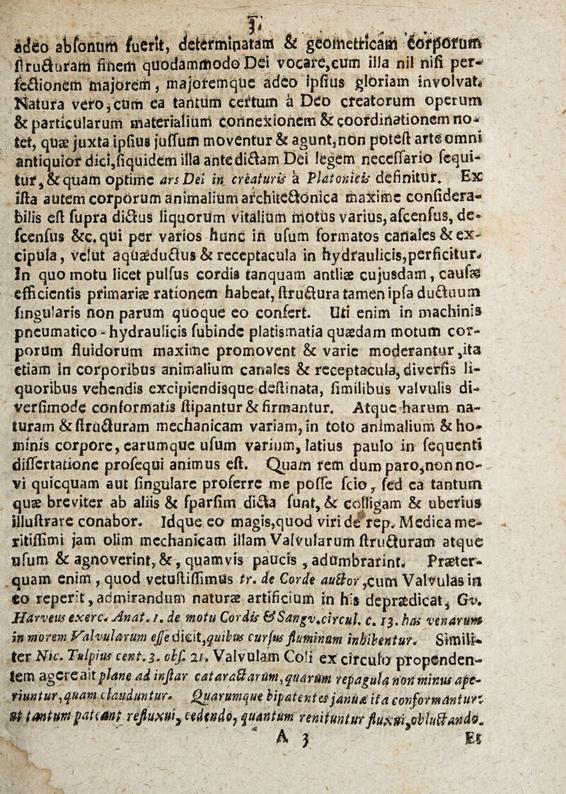 T' Ji adeo abfonuth fuerit, & geometiricatri '&>iifOfotfi Aru£hraffi finem quodammodo Dei vocare,cum illa nil nifi per- Mione» majorem, majotemque adeo ipfius gloriam involvat* Natura vefo,ctim Ca tantum certum a Deo creatorum operum & particularum materialium cortne&ionem&coordiriationem no¬ tet, quae juxta ipfius juffum moventur & agunt,non poteft arte omni antiquior did,fiquidem illa antediftam Dei legem necefTario fequi- tur,&quam optime ars Dei in creaturis a Platonicis definitur. Ex ifta autem corpOrum animalium archite&onica maxime confidera- bilis eft fupra di$us liquorum vitalium motus varius, afcenfus, de- fcenfus &c.qui per varios ftunC ifi ufum formatos cafia!es& ex¬ cipula, veiut aquseduflus & receptacula in hydraulicis,perficitur* In quo motu licet pulfus cordis tanquam antliae cujusdam, cauff® efficientis primariae rationem habeat, ftruftura tamenipladuftuum fmgularis non parum quoque eo confert. Uti enim in machinis pneumatico- hydraulicis fubinde platismatia quaedam motum cor¬ porum fluidorum maxime promovent & varie moderantur ,ita etiam in corporibus animalium canales & receptacula, diverfis li¬ quoribus vehendis excipiendisque deflinata, fimilibus valvulis di- Verfimode conformatis ftipantur&firmantur. Atque harum na¬ turam &ftru'£turam mechanicam variam, in toto animalium & ho¬ minis corpore, earumque ufum varium, latius paulo in fequent» differtatione profequi animus eft. Quam rem dum paro,non no¬ vi quicquam aut lingulare proferre me poffe frio, fed ca tantum quae breviter ab aliis & fparfim di£4a funt, & colligam & uberius illuftrare conabor. Idque eo magis,quod viri de rep. Medica me- ritiflimi jam olim mechanicam illam Valvularum ftru&uram atque ufum & agnoverint,&, quamvis paucis , adumbrarint. Praeter¬ quam enim , quod vetuftiflimUs tr. de Corde auBor,cuot Valvulas in eo reperit, admirandum naturae artificium in his depraedicats Gv* Harvttts exerc. Anat.i. de motu Cordis &Sangv.circul. c. ri. has venarum in morem Valvularum efe dmt,quibus curfus fluminum inhibentur. Simili* ter Nic. Tulpius cent.j. olf. 21. Valvulam Coli ex circulo propenden¬ tem agereailplane ad infiar cataraUartim,quarUm repagula non minus ape¬ riuntur, quam clauduntur. Quarumque bipatentes janua ita conformantur, *t tantum pateant refuxui3 cedendo, quantum renituntur fluxrfptrbhi&Mda.