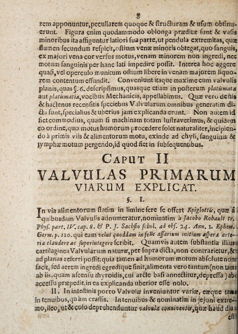 rem apponuntur3peculiarem quoque & fixuQhram & ufu® obtinu¬ erunt. Figura enim quodammodo oblonga prseditx funt & vafis minoribus ita affiguntur latiori fua parte,ut pendula extremitas, qu* jflumen fecundum refpicit»oftium vense minoris obtegat,quo fanguis, ex majori vena cor verfus motus, venam minorem non ingredi, nec motum fanguinisper hanc lati impedire poffit. Interea hoc aggere quafi,ve! operculo munitum o Ilium libere in venam majorem liquo¬ rem contentum effundit.. Conveniunt itaque maxime cum valvulis planis,quas §. 6. defcripfifnus,quasque etiam in pofterum platimata aut platkmafia,vocibus Mechanicis, appellabimus. Quae vero de his &ha£lenus recenfitis fpeciebus Valvularum omnibus generarim di¬ ctu funt„fpecialius & uberius jam explicanda erunt.- Non autem id fiet commodius, quam fi machinam totam luftraverimus, &quidetn eo ordine,quo motus humorum procedere folet naturaliter,incipien¬ do a primis viis & alimentorum motu, exinde ad chyli, fanguinis lympha motum pergendopd quod fiet in fubfequentibus- VALVULAS PRIMARUM VIARUM EXPLICAT. §. T. Tn via alimentorum Pratim in limine fere fe offert Epiglotti,-, quse a i ■^quibusdam Valvulis adnumeratur,nominatim 'ajacobo Rohault tr, f byf. part, IF’. cap. 8. & P. /. Sachfio febol. ai obf. 24. Ann, 1, Ephem. 1 Gerni.p. 120. qui eam velut quoddam infcUe ajfarium initium af]>er& arte— ri& claudere ac fuperintegere Quamvis autem fubftantia illius:, cartilaginea Valvularum naturae,per fupra diUa,non contrarietur,&: ad planas referri poffit,‘quia tamen ad humorum motum abfolute noni fecit, fed aerem ingredi egredique finir,alimenta vero tantum (non tatm ab iis,quam afcenfu thyroidis,cui ar£te bafi anneditur,depre(Ta)ab> acceffu praepedit,in ea explicanda uberior effe nolo. i - II. In inteffinis porro Valvulae inveniuntur varis, eaeque taa*j fn fenuibus,quhin craffis. In tenuibus & nominatim in jejuni extre- aiOjileo>of& co!o deprehenduntur valvula conniventes^ute haud diui : - • / ■” . • eft